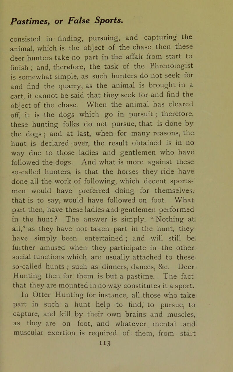 consisted in finding, pursuing, and capturing the animal, which is the object of the chase, then these deer hunters take no part in the affair from start to finish; and, therefore, the task of the Phrenologist is somewhat simple, as such hunters do not seek for and find the quarry, as the animal is brought in a cart, it cannot be said that they seek for and find the object of the chase. When the animal has cleared off, it is the dogs which go in pursuit ; therefore, these hunting folks do not pursue, that is done by the dogs ; and at last, when for many reasons, the hunt is declared over, the result obtained is in no way due to those ladies and gentlemen who have followed the dogs. And what is more against these so-called hunters, is that the horses they ride have done all the work of following, which decent sports- men would have preferred doing for themselves, that is to say, would have followed on foot. What part then, have these ladies and gentlemen performed in the hunt? The answer is simply, “Nothing at all,” as they have not taken part in the hunt, they have simply been entertained ; and will still be further amused when they participate in the other social functions which are usually attached to these so-called hunts ; such as dinners, dances, &c. Deer Hunting then for them is but a pastime. The fact that they are mounted in no way constitutes it a sport. In Otter Hunting for instance, all those who take part in such a hunt help to find, to pursue, to capture, and kill by their own brains and muscles, as they are on foot, and whatever mental and muscular exertion is required of them, from start