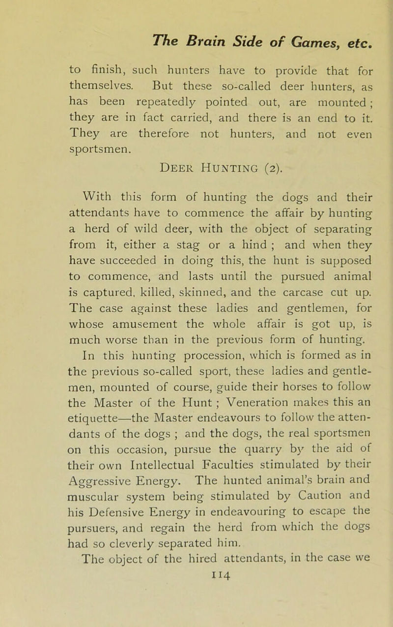 to finish, such hunters have to provide that for themselves. But these so-called deer hunters, as has been repeatedly pointed out, are mounted ; they are in fact carried, and there is an end to it. They are therefore not hunters, and not even sportsmen. Deer Hunting (2). With this form of hunting the dogs and their attendants have to commence the affair by hunting a herd of wild deer, with the object of separating from it, either a stag or a hind ; and when they have succeeded in doing this, the hunt is supposed to commence, and lasts until the pursued animal is captured, killed, skinned, and the carcase cut up. The case against these ladies and gentlemen, for whose amusement the whole affair is got up, is much worse than in the previous form of hunting. In this hunting procession, which is formed as in the previous so-called sport, these ladies and gentle- men, mounted of course, guide their horses to follow the Master of the Hunt ; Veneration makes this an etiquette—the Master endeavours to follow the atten- dants of the dogs ; and the dogs, the real sportsmen on this occasion, pursue the quarry by the aid of their own Intellectual Faculties stimulated by their Aggressive Energy. The hunted animal’s brain and muscular system being stimulated by Caution and his Defensive Energy in endeavouring to escape the pursuers, and regain the herd from which the dogs had so cleverly separated him. The object of the hired attendants, in the case we