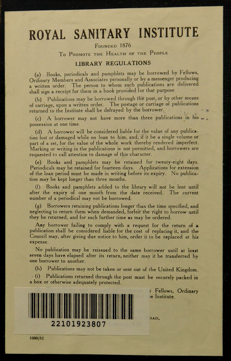 ROYAL SANITARY INSTITUTE Founded 1876 To Promote the Health of the People LIBRARY REGULATIONS (a) Books, periodicals and pamphlets may be borrowed by bellows, Ordinary Members and Associates personally or by a messenger producing a written order. The person to whom such publications are delivered shall sign a receipt for them in a book provided for that purpose (b) Publications may be borrowed through the post, or by other means of carriage, upon a written order. The postage or carriage of publications returned to the Institute shall be defrayed by the borrower. (c) A borrower may not have more than three publications in his possession at one time. (d) A borrower will be considered liable for the value of any publica- tion lost or damaged while on loan to him, and, if it be a single volume or part of a set, for the value of the whole work thereby rendered imperfect. Marking or writing in the publications is not permitted, and borrowers are requested to call attention to damage of this character. (e) Books and pamphlets may be retained for twenty-eight days. Periodicals may be retained for fourteen days. Applications for extension of the loan period must be made in writing before its expiry. No publica- tion may be kept longer than three months. (f) Books and pamphlets added to the library will not be lent until after the expiry of one month from the date received. The current number of a periodical may not be borrowed. (g) Borrowers retaining publications longer than the time specified, and neglecting to return them when demanded, forfeit the right to borrow until they be returned, and for such further time as may be ordered. Any borrower failing to comply with a request for the return of a publication shall be considered liable for the cost of replacing it, and the Council may, after giving due notice to him, order it to be replaced at his expense. No publication may be reissued to the same borrower until at least seven days have elapsed after its return, neither may it be transferred by one borrower to another. (h) Publications may not be taken or sent out of the United Kingdom. (1) Publications returned through the post must be securely packed in a box or otherwise adequately protected. y Fellows, Ordinary le Institute. DAD, 1000/52