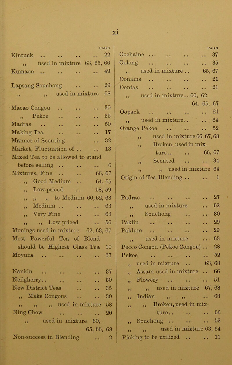 XI PAGE Kintuck .. 22 ,, used in mixture 63, 65, 66 Kumaon .. .. 49 Lapsang Souchong .. 29 „ ,, used in mixture 68 Macao Congou .. 30 ,, Pekoe .. 35 Madras .. 50 Making Tea .. 17 Maimer of Scenting .. 32 Market, Fluctuation of .. .. 13 Mixed Tea to be allowed to stand before selling .. .. 6 Mixtures, Fine .. 66, 67 ,, Good Medium .. 64, 65 ,, Low-priced 58, 59 ,, ,, ,, to Medium 60,62, 63 ,, Medium .. .. 63 ,, Very Fine .. 68 ,, ,, Low-priced .. 56 Monings used in mixture 62, 63, 67 Most Powerful Tea of Blend should be Highest Class Tea 10 Moyune .. 37 Nankin .. 37 Neilgherry.. .. 50 New District Teas .. 35 ,, Make Congous .. 30 „ ,, „ used in mixture 58 Ning Chow .. 20 ,, used in mixture 60, 65, 66, 68 Non-success in Blending .. 2 PAGE Oocliaine .. • • 37 Oolong • • 35 ,, used in mixture .. 65, 67 Oonams . • 21 Oonfas • • 21 ,, used in mixture.. 60, 62, 64, 65, 67 Oopack • • 21 ,, used in mixture.. • • 64 Orange Pekoe • • 52 ,, used in mixture 66,67,68 ,, Broken, used in mix- ture .. .. 66, 67 ,, Scented .. .. 34 ,, ,, used in mixture 64 Origin of Tea Blending .. .. 1 Padrae .. 27 ,, used in mixture .. 62 ,, Souchong .. 30 Paklin .. 29 Paklum .. 29 „ used in mixture .. 63 Pecco Congou (Pekoe Congou) .. 28 Pekoe .. 52 ,, used in mixture .. 63, 68 ,, Assam used in mixture .. 66 ,, Flowery .. 51 ,, ,, used in mixture 67, 68 „ Indian „ „ .. 68 ,, ,, Broken, used in mix- ture .. 66 ,, Souchong .. .. 52 ,, ,, used in mixture 63, 64 Picking to be utilized .. .. 11