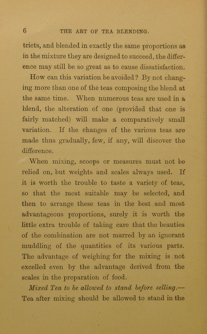 tricts, and blended in exactly the same proportions as in the mixture they are designed to succeed, the differ- ence may still be so great as to cause dissatisfaction. How can this variation be avoided ? By not chang- ing more than one of the teas composing the blend at the same time. When numerous teas are used in a blend, the alteration of one (provided that one is fairly matched) will make a comparatively small variation. If the changes of the various teas are made thus gradually, few, if any, will discover the difference. When mixing, scoops or measures must not be relied on, but weights and scales always used. If it is worth the trouble to taste a variety of teas, so that the most suitable may be selected, and then to arrange these teas in the best and most advantageous proportions, surely it is worth the little extra trouble of taking care that the beauties of the combination are not marred by an ignorant muddling of the quantities of its various parts. The advantage of weighing for the mixing is not excelled even by the advantage derived from the scales in the preparation of food. Mixed Tea to be alloioed to stand before selling.— Tea after mixing should be allowed to stand in the