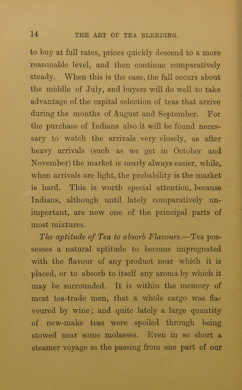 to buy at full rates, prices quickly descend to a more reasonable level, and then continue comparatively steady. When this is the case, the fall occurs about the middle of July, and buyers will do well to take advantage of the capital selection of teas that arrive during the months of August and September. For the purchase of Indians also it will be found neces- sary to watch the arrivals very closely, as after heavy arrivals (such as we get in October and November) the market is nearly always easier, while, when arrivals are light, the probability is the market is hard. This is worth special attention, because Indians, although until lately comparatively un- important, are now one of the principal parts of most mixtures. The aptitude of Tea to absorb Flavours.—Tea pos- sesses a natural aptitude to become impregnated with the flavour of any product near which it is placed, or to absorb to itself any aroma by which it may be surrounded. It is within the memory of most tea-trade men, that a whole cargo was fla- voured by wine; and quite lately a large quantity of new-make teas were spoiled through being stowed near some molasses. Even in so short a steamer voyage as the passing from one part of our