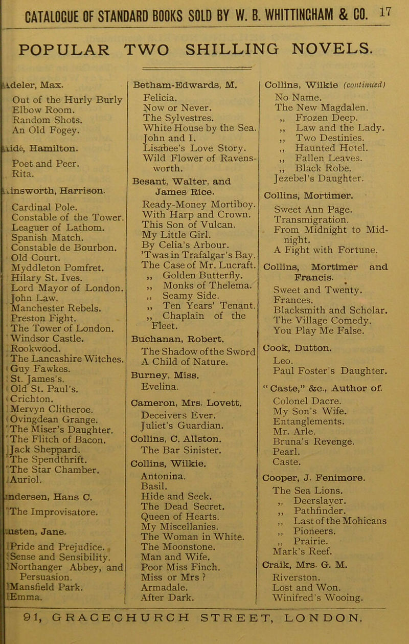 POPULAR TWO SHILLING NOVELS. ■■ ideler, Max. Out of the Hurly Burly Elbow Room. Random Shots. An Old Fogey. Lkide, Hamilton. Poet and Peer. Rita. u ins worth, Harrison. Cardinal Pole. Constable of the Tower. Leaguer of Lathom. Spanish Match. Constable de Bourbon. Old Court. Myddleton Pomfret. Hilary St. Ives. Lord Mayor of London. John Law. Manchester Rebels. Preston Fight. The Tower of London. Windsor Castle. Rook wood. The Lancashire Witches. Guy Fawkes. St. James’s. Old St. Paul’s. > Crichton. Mervyn Clitheroe. Ovingdean Grange. The Miser’s Daughter. The Flitch of Bacon. Jack Sheppard. The Spendthrift. The Star Chamber. . Auriol. indersen, Hans C. 'The Improvisatore. msten, Jane. Pride and Prejudice. ' Sense and Sensibility. :Northanger Abbey, and Persuasion. 'Mansfield Park. lEmma. Betham-Edwards, M. Felicia. Now or Never. The Sylvestres. White House by the Sea. John and I. Lisabee’s Love Story. Wild Flower of Ravens- worth. Besant, Walter, and James Rice. Ready-Money Mortiboy. With Harp and Crown. This Son of Vulcan. My Little Girl. By Celia’s Arbour. ’ Twas in Trafalgar ’ s B ay. The Case of Mr. Lucraft. ,, Golden Butterfly. ,, Monks of Thelema. ,, Seamy Side. ,, Ten Years’ Tenant. ,, Chaplain of the Fleet. Buchanan, Robert. The Shadow of the Sword A Child of Nature. Burney, Miss. Evelina. Cameron, Mrs. Lovett. Deceivers Ever. Juliet’s Guardian. Collins, C. Allston. The Bar Sinister. Collins, Wilkie. Antonina. Basil. Hide and Seek. The Dead Secret. Queen of Hearts. My Miscellanies. The Woman in White. The Moonstone. Man and Wife. Poor Miss Finch. Miss or Mrs ? Armadale. After Dark. Collins, Wilkie (continued) No Name. The New Magdalen. ,, Frozen Deep. ,, Law and the Lady. ,, Two Destinies. ,, Haunted Hotel. ,, Fallen Leaves. ,, Black Robe. Jezebel’s Daughter. Collins, Mortimer. Sweet Ann Page. T ransmigration. From Midnight to Mid- night. A Fight with Fortune. Collins, Mortimer and Francis. • Sweet and Twenty. Frances. Blacksmith and Scholar. The Village Comedy. You Play Me False. Cook, Dutton. Leo. Paul Foster’s Daughter. “ Caste,” &c., Author of. Colonel Dacre. My Son’s Wife. Entanglements. Mr. Arle. Bruna’s Revenge. Pearl. Caste. Cooper, J. Fenimore. The Sea Lions. ,, Deerslayer. ,, Pathfinder. ,, Last of the Mohicans ,, Pioneers. ,, Prairie. Mark’s Reef. Craik, Mrs. G. M. Riverston. Lost and Won. Winifred’s Wooing.