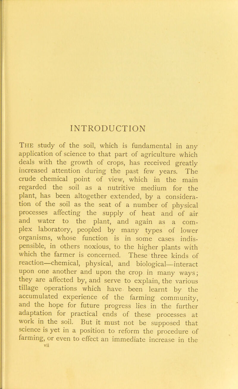 INTRODUCTION The study of the soil, which is fundamental in any application of science to that part of agriculture which deals with the growth of crops, has received greatly increased attention during the past few years. The crude chemical point of view, which in the main regarded the soil as a nutritive medium for the plant, has been altogether extended, by a considera- tion of the soil as the seat of a number of physical processes affecting the supply of heat and of air and water to the plant, and again as a com- plex laboratory, peopled by many types of lower organisms, whose function is in some cases indis- pensible, in others noxious, to the higher plants with which the farmer is concerned. These three kinds of reaction—chemical, physical, and biological—interact upon one another and upon the crop in many ways; they are affected by, and serve to explain, the various tillage operations which have been learnt by the accumulated experience of the farming community, and the hope for future progress lies in the further adaptation for practical ends of these processes at work in the soil. But it must not be supposed that science is yet in a position to reform the procedure of farming, or even to effect an immediate increase in the