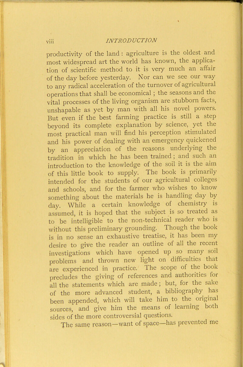 productivity of the land : agriculture is the oldest and most widespread art the world has known, the applica- tion of scientific method to it is very much an affair of the day before yesterday. Nor can we see our way to any radical acceleration of the turnover of agricultural operations that shall be economical ; the seasons and the vital processes of the living organism are stubborn facts, unshapable as yet by man with all his novel powers. But even if the best farming practice is still a step beyond its complete explanation by science, yet the most practical man will find his perception stimulated and his power of dealing with an emergency quickened by an appreciation of the reasons underlying the tradition in which he has been trained ; and such an introduction to the knowledge of the soil it is the aim of this little book to supply. The book is primarily intended for the students of our agricultural colleges and schools, and for the farmer who wishes to know something about the materials he is handling day by day. While a certain knowledge of chemistry is assumed, it is hoped that the subject is so tieated as to be intelligible to the non-technical reader who is without this preliminary grounding. Though the book is in no sense an exhaustive treatise, it has been my desire to give the reader an outline of all the recent investigations which have opened up so many soil problems and thrown new light on difficulties that are experienced in practice. 1 he scope of the book precludes the giving of references and authorities for all the statements which are made ; but, for the sake of the more advanced student, a bibliography has been appended, which will take him to the oiiginal sources, and give him the means of learning both sides of the more controversial questions. The same reason—want of space—has prevented me