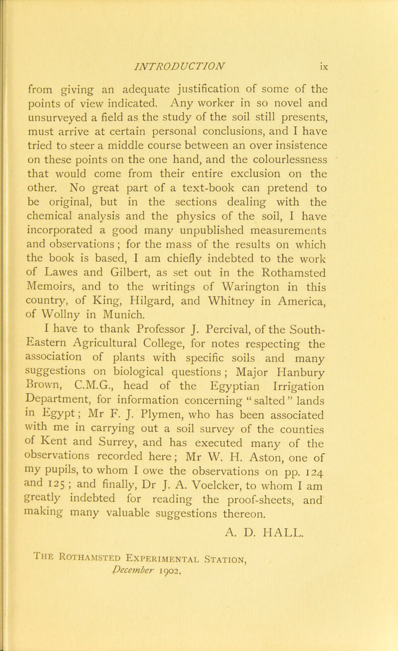 from giving an adequate justification of some of the points of view indicated. Any worker in so novel and unsurveyed a field as the study of the soil still presents, must arrive at certain personal conclusions, and I have tried to steer a middle course between an over insistence on these points on the one hand, and the colourlessness that would come from their entire exclusion on the other. No great part of a text-book can pretend to be original, but in the sections dealing with the chemical analysis and the physics of the soil, I have incorporated a good many unpublished measurements and observations ; for the mass of the results on which the book is based, I am chiefly indebted to the work of Lawes and Gilbert, as set out in the Rothamsted Memoirs, and to the writings of Warington in this country, of King, Hilgard, and Whitney in America, of Wollny in Munich. I have to thank Professor J. Percival, of the South- Eastern Agricultural College, for notes respecting the association of plants with specific soils and many suggestions on biological questions; Major Hanbury Brown, C.M.G., head of the Egyptian Irrigation Department, for information concerning “ salted ” lands in Egypt; Mr F. J. Plymen, who has been associated with me in carrying out a soil survey of the counties of Kent and Surrey, and has executed many of the observations recorded here; Mr W. H. Aston, one of my pupils, to whom I owe the observations on pp. 124 and 125 ; and finally, Dr J. A. Voelcker, to whom I am greatly indebted for reading the proof-sheets, and making many valuable suggestions thereon. A. D. HALL. I he Rothamsted Experimental Station, December 1902,