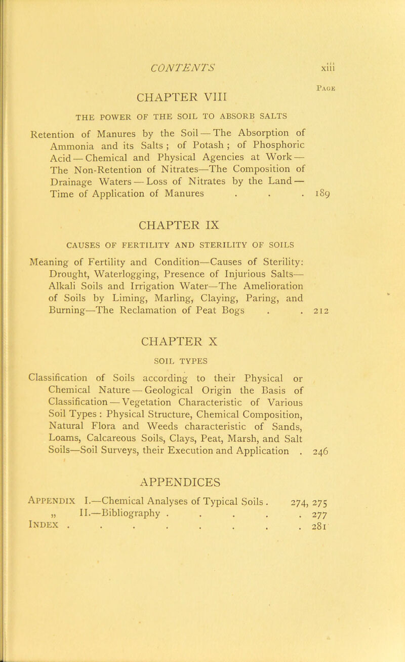CHAPTER VIII THE POWER OF THE SOIL TO ABSORB SALTS Retention of Manures by the Soil —The Absorption of Ammonia and its Salts ; of Potash ; of Phosphoric Acid — Chemical and Physical Agencies at Work — The Non-Retention of Nitrates—The Composition of Drainage Waters — Loss of Nitrates by the Land — Time of Application of Manures CHAPTER IX CAUSES OF FERTILITY AND STERILITY OF SOILS Meaning of Fertility and Condition—Causes of Sterility: Drought, Waterlogging, Presence of Injurious Salts— Alkali Soils and Irrigation Water—The Amelioration of Soils by Liming, Marling, Claying, Paring, and Burning—The Reclamation of Peat Bogs CHAPTER X SOIL TYPES Classification of Soils according to their Physical or Chemical Nature — Geological Origin the Basis of Classification — Vegetation Characteristic of Various Soil Types : Physical Structure, Chemical Composition, Natural Flora and Weeds characteristic of Sands, Loams, Calcareous Soils, Clays, Peat, Marsh, and Salt Soils—Soil Surveys, their Execution and Application . APPENDICES Appendix I.—Chemical Analyses of Typical Soils . 274, „ II.—Bibliography ..... Index ...... Page 189 212 246 275 277 281