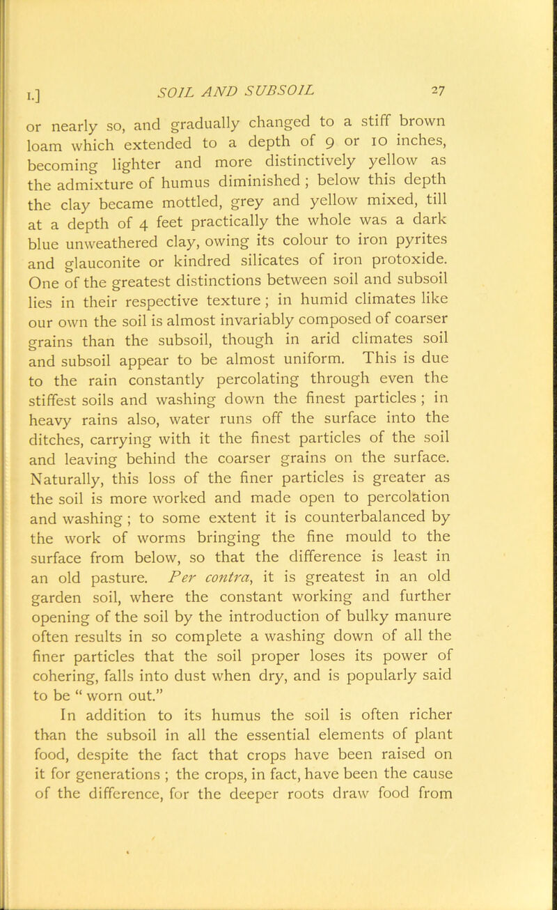 I.] or nearly so, and gradually changed to a stiff brown loam which extended to a depth of 9 or 10 inches, becoming lighter and more distinctively yellow as the admixture of humus diminished , below this depth the clay became mottled, grey and yellow mixed, till at a depth of 4 feet practically the whole was a dark blue unweathered clay, owing its colour to iron pyrites and glauconite or kindred silicates of iron protoxide. One of the greatest distinctions between soil and subsoil lies in their respective texture ; in humid climates like our own the soil is almost invariably composed of coarser grains than the subsoil, though in arid climates soil and subsoil appear to be almost uniform. This is due to the rain constantly percolating through even the stiffest soils and washing down the finest particles ; in heavy rains also, water runs off the surface into the ditches, carrying with it the finest particles of the soil and leaving behind the coarser grains on the surface. Naturally, this loss of the finer particles is greater as the soil is more worked and made open to percolation and washing ; to some extent it is counterbalanced by the work of worms bringing the fine mould to the surface from below, so that the difference is least in an old pasture. Per contra, it is greatest in an old garden soil, where the constant working and further opening of the soil by the introduction of bulky manure often results in so complete a washing down of all the finer particles that the soil proper loses its power of cohering, falls into dust when dry, and is popularly said to be “ worn out.” In addition to its humus the soil is often richer than the subsoil in all the essential elements of plant food, despite the fact that crops have been raised on it for generations ; the crops, in fact, have been the cause of the difference, for the deeper roots draw food from