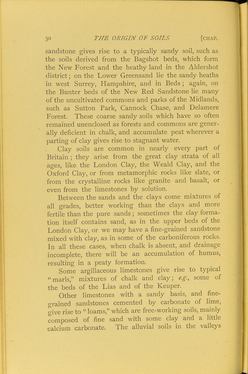 sandstone gives rise to a typically sandy soil, such as the soils derived from the Bagshot beds, which form the New Forest and the heathy land in the Aldershot district; on the Lower Greensand lie the sandy heaths in west Surrey, Hampshire, and in Beds ; again, on the Bunter beds of the New Red Sandstone lie many of the uncultivated commons and parks of the Midlands, such as Sutton Park, Cannock Chase, and Delamere Forest. These coarse sandy soils which have so often remained unenclosed as forests and commons are gener- ally deficient in chalk, and accumulate peat wherever a parting of clay gives rise to stagnant water. Clay soils are common in nearly every part of Britain ; they arise from the great clay strata of all ages, like the London Clay, the Weald Clay, and the Oxford Clay, or from metamorphic rocks like slate, or from the crystalline rocks like granite and basalt, or even from the limestones by solution. Between the sands and the clays come mixtures of all grades, better working than the clays and more fertile than the pure sands; sometimes the clay forma- tion itself contains sand, as in the upper beds of the London Clay, or we may have a fine-grained sandstone mixed with clay, as in some of the carboniferous rocks. In all these cases, when chalk is absent, and drainage incomplete, there will be an accumulation of humus, resulting in a peaty formation. Some argillaceous limestones give rise to typical “ marls,” mixtures of chalk and clay; e.g., some of the beds of the Lias and of the ICeuper. Other limestones with a sandy basis, and fine- grained sandstones cemented by carbonate of lime, give rise to “ loams,” which are free-working soils, mainly composed of fine sand with some clay and a little calcium carbonate. The alluvial soils in the valleys
