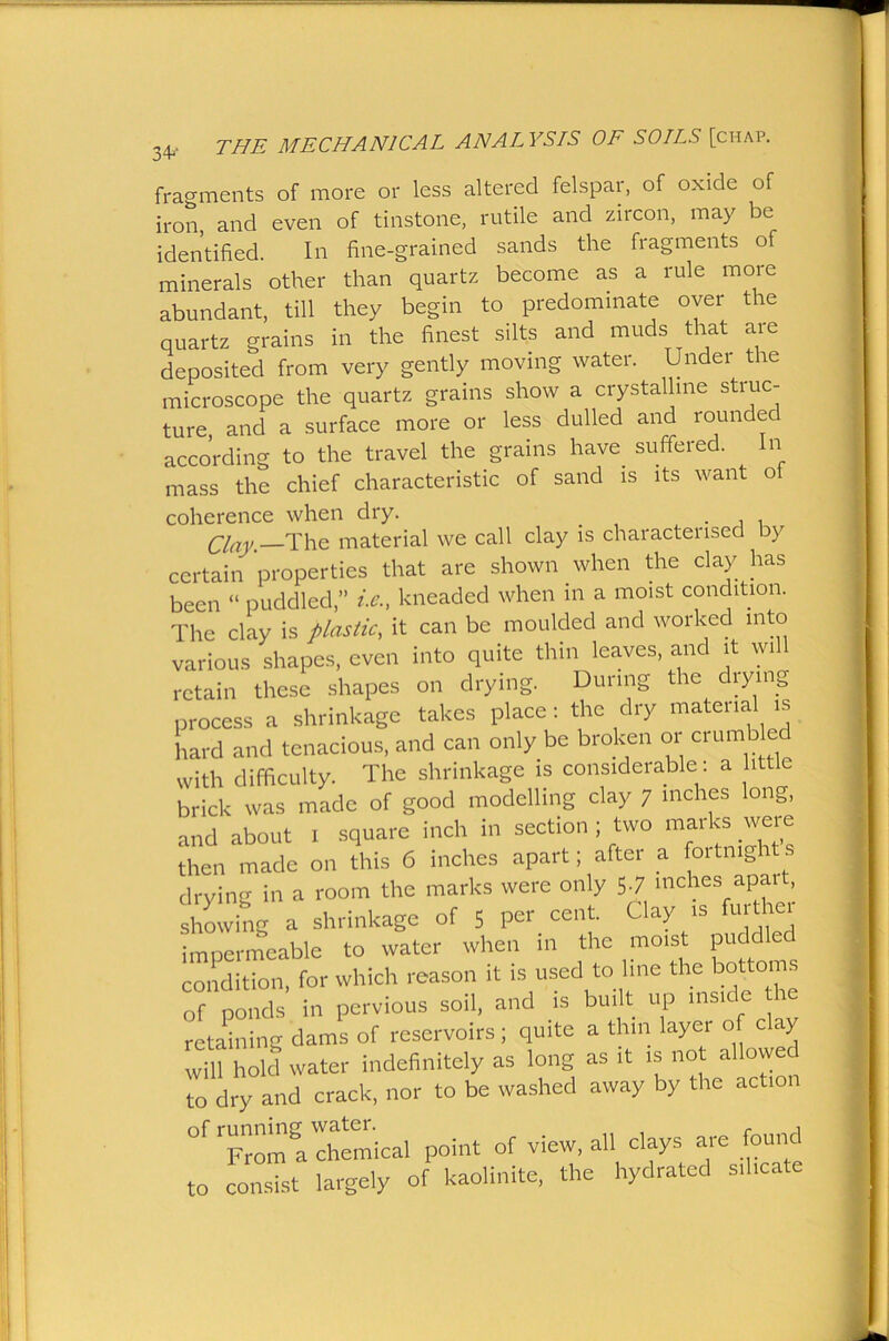 fragments of more or less altered felspar, of oxide of iron, and even of tinstone, rutile and zircon, may be identified. In fine-grained sands the fragments of minerals other than quartz become as a rule more abundant, till they begin to predominate oyer the quartz grains in the finest silts and muds that are deposited from very gently moving water. Under the microscope the quartz grains show a crystalline struc- ture and a surface more or less dulled and rounded according to the travel the grains have suffered. In mass the chief characteristic of sand is its want o coherence when dry. _ . , . Clay. The material we call clay is characterised by certain properties that are shown when the clay has been “ puddled,” i.e.t kneaded when in a moist condition.