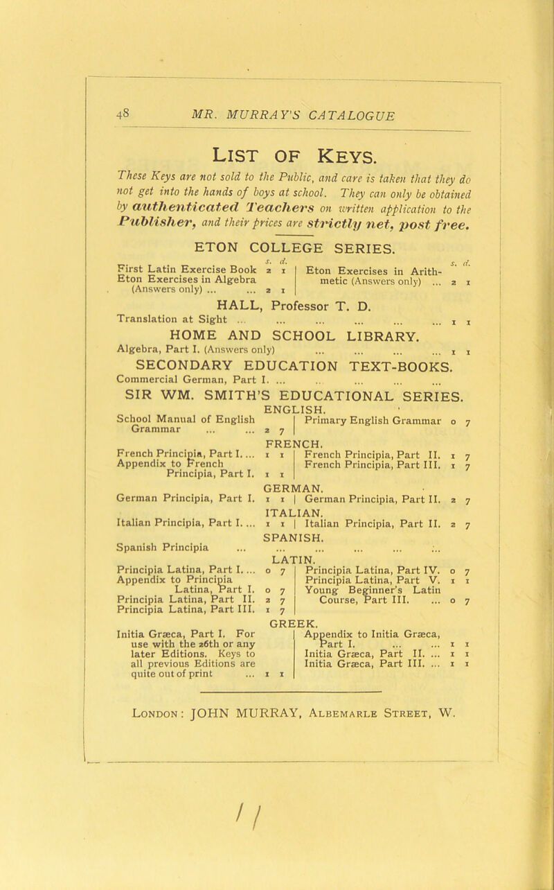 List of Keys. These Keys are not sold to the Public, and care is taken that they do not get into the hands of boys at school. They can only be obtained by authenticated Teachers on written application to the Publisher, and their prices are strictly net, post free. ETON COLLEGE rf. SERIES. Eton Exercises in Arith- metic (Answers only) ... Professor T. D. First Latin Exercise Book Eton Exercises in Algebra (Answers only) ... HALL, Translation at Sight ... HOME AND SCHOOL Algebra, Part I. (Answers only) SECONDARY EDUCATION Commercial German, Part I. ... SIR WM. SMITH’S EDUCATIONAL ENGLISH. School Manual of English LIBRARY. TEXT-BOOKS. Grammar French Principia, Part I.... Appendix to French Principia, Part I. German Principia, Part I. Italian Principia, Part I. ... Spanish Principia Principia Latina, Part I. ... Appendix to Principia Latina, Part I. Principia Latina, Part II. Principia Latina, Part III. Initia Graeca, Part I. For use with the 26th or any later Editions. Keys to all previous Editions are quite out of print SERIES. Primary English Grammar o ; FRENCH. French Principia, Part II. French Principia, Part III. GERMAN. 1 1 | German Principia, Part II. ITALIAN. 1 i | Italian Principia, Part II. SPANISH. LATIN. Principia Latina, Part IV. Principia Latina, Part V. Young Beginner’s Latin Course, Part III. GREEK. Appendix to Initia Graeca, Part I. Initia Graeca, Part II. ... Initia Graeca, Part III. ... London: JOHN MURRAY, Albemarle Street, W. n