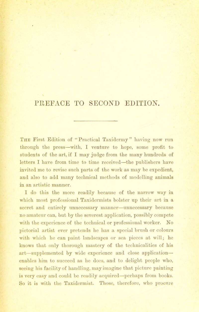 PREFACE TO SECOND EDITION. The First Edition of “Practical Taxidermy” liaving now run through, the press—with, I venture to hope, some profit to students of the art, if I may judge from the many hundreds of letters I have from time to time received—the publishers have invited me to revise such parts of the work as may be expedient, and also to add many technical methods of modelling animals in an artistic manner. I do this the more readily because of the narrow way in which most professional Taxidermists bolster up their art in a secret and entirely unnecessary manner—imnecessary because no amateur can, but by the severest application, possibly compete with the experience of the technical or professional worker. No pictorial artist ever pretends he has a special brush or colours with which he can paint landscapes or sea pieces at will; he knows that only thorough mastery of the technicalities of his art—supplemented by wide experience and close application— enables him to succeed as he does, and to delight people who, seeing his facility of handling, may imagine that picture painting is very easy and could be readily acquired—perhaps from books. So it is with the Taxidermist. Those, therefore, who procure