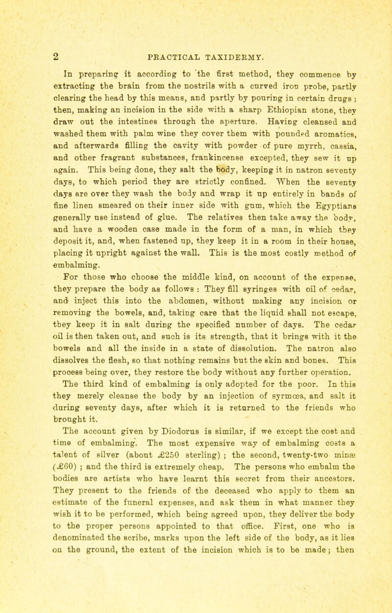 In preparing it according to the first method, they commence by extracting the brain from the nostrils with a enrved iroD probe, partly clearing the head by this means, and partly by pouring in certain drugs ; then, making an incision in the side with a sharp Ethiopian stone, they draw out the intestines through the aperture. Having cleansed and washed them with palm wine they cover them with pounded aromatics, and afterwards filling the cavity with powder of pure myrrh, cassia, and other fragrant substances, frankincense excepted, they sew it up again. This being done, they salt the body, keeping it in natron seventy days, to which period they are strictly confined. When the seventy days are over they wash the body and wrap it up entirely in bands of fine linen smeared on their inner side with gum, which the Egyptians generally use instead of glue. The relatives then take away the body, and have a wooden case made in the form of a man, in which they deposit it, and, when fastened up, they keep it in a room in their house, placing it upright against the wall. This is the most costly method of embalming. For those who choose the middle kind, on account of the expense, they prepare the body as follows : They fill Byringes with oil of cedar, and inject this into the abdomen, without making any incision or removing the bowels, and, taking care that the liquid shall not escape, they keep it in salt during the specified number of days. The cedar oil is then taken out, and such is its strength, that it brings with it the bowels and all the inside in a state of dissolution. The natron also dissolves the flesh, so that nothing remains but the skin and bones. This prooess being over, they restore the body without any further operation. The third kind of embalming is only adopted for the poor. In this they merely cleanse the body by an injection of syrmcea, and salt it during seventy days, after which it is returned to the friends who brought it. The account given by Diodorus is similar, if we except the cost and time of embalming. The most expensive way of embalming costs a talent of silver (about ,£250 sterling) ; the second, twenty-two minte (,£60) ; and the third is extremely cheap. The persons who embalm the bodies are artists who have learnt this secret from their ancestors. They present to the friends of the deceased who apply to them an estimate of the funeral expenses, and ask them in what manner they wish it to be performed, which being agreed upon, they deliver the body to the proper persons appointed to that office. First, one who is denominated the Bcribe, marks upon the left side of the body, as it lies on the ground, the extent of the incision which is to be made; then