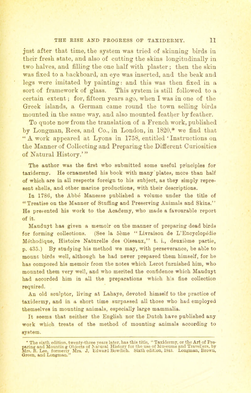 just after that time, the system was tried of skinning birds in their fresh state, and also of cutting the skins longitudinally in two halves, and filling the one half with plaster ; then the skin was fixed to a backboard, an eye was inserted, and the beak and legs were imitated by painting: and this was then fixed in a sort of framework of glass. This system is still followed to a certain extent; for, fifteen years ago, when I was in one of the Greek islands, a German came round the town selling birds mounted in the same way, and also mounted feather by feather. To quote now from the translation of a French work, published by Longman, Rees, and Co., in London, in 1820,# we find that “ A work appeared at Lyons in 1758, entitled ‘ Instructions on the Manner of Collecting and Preparing the Different Curiosities of Natural History.’ ” The author was the first who submitted some useful principles for taxidermy. He ornamented his book with many plates, more than half of which are in all respects foreign to his subject, as they simply repre- sent shells, and other marine productions, with their descriptions. In 1786, the Abbe Manesse published a volume under the title of “Treatise on the Manner of Stuffing and Preserving Animals and Skins.” He presented his work to the Academy, who made a favourable report of it. Mauduyt has given a memoir on the manner of preparing dead birds for forming collections. (See la 5ibme “ Livraison de L’Encyclopedie Methodique, Histoire Naturelle des Oiseaux,” t. i., deuxieme partie, p. 435.) By studying his method we may, with perseverance, be able to mount birds well, although he had never prepared them himself, for he has composed his memoir from the notes which Lerot furnished him, who mounted them very well, and who merited the confidence which Mauduyt had accorded him in all the preparations which his fine collection required. An old sculptor, living at Lahaye, devoted himself to the practice of taxidermy, and in a short time surpassed all those who had employed themselves in mounting animals, especially large mammalia. It seems that neither the English nor the Dutch have published any work which treats of the method of mounting animals according to system. ■ The sixth edition, twenty-three years later, has this title, “ Taxidermy, or the Art of Pre- paring and Mounting Objects of haluial History for the use of Museums and Travellers, by Mrs. R. Lee, formerly Mrs. J. Edward Bowdich. Sixth edition, 1843. Longman, Brown, Green, and Longman.”