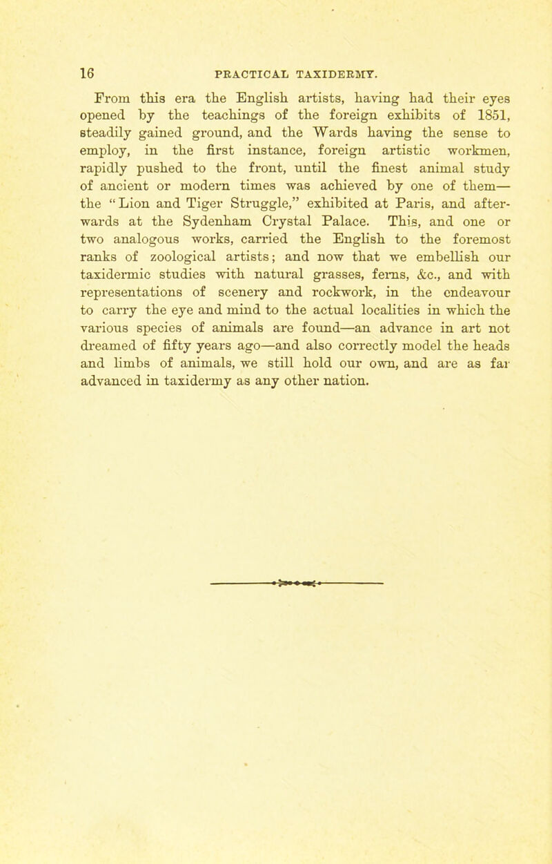 From tliis era the English artists, having had their eyes opened by the teachings of the foreign exhibits of 1851, steadily gained ground, and the Wards having the sense to employ, in the first instance, foreign artistic workmen, rapidly pushed to the front, until the finest animal study of ancient or modern times was achieved by one of them— the “Lion and Tiger Struggle,” exhibited at Paris, and after- wards at the Sydenham Crystal Palace. This, and one or two analogous works, carried the English to the foremost ranks of zoological artists; and now that we embellish our taxidermic studies with natural grasses, ferns, &c., and with representations of scenery and rockwork, in the endeavour to carry the eye and mind to the actual localities in which the various species of animals are found—an advance in art not dreamed of fifty years ago—and also correctly model the heads and limbs of animals, we still hold our own, and are as far advanced in taxidermy as any other nation.