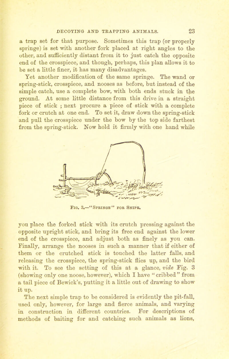 a trap set for tliat purpose. Sometimes this trap (or properly springe) is set -with another fork placed at right angles to the other, and sufficiently distant from it to just catch the opposite end of the crosspiece, and though, perhaps, this plan allows it to be set a little finer, it has many disadvantages. Tet another modification of the same springe. The wand or spring-stick, crosspiece, and nooses as before, but instead of the simple catch, use a complete bow, with both ends stuck in the ground. At some little distance from this drive in a straight piece of stick ; next procure a piece of stick with a complete fork or crutch at one end. To set it, draw down the spring-stick and pull the crosspiece under the bow by the top side farthest from the spring-stick. Now hold it firmly with one hand while you place the forked stick with its crutch pressing against the opposite upright stick, and bring its free end against the lower end of the crosspiece, and adjust both as finely as you can. Finally, arrange the nooses in such a manner that if either of them or the crutched stick is touched the latter falls, and releasing the crosspiece, the spring-stick flies up, and the bird with it. To see the setting of this at a glance, vide Fig. 3 (showing only one noose,however), which I have “cribbed” from a tail piece of Bewick’s, putting it a little out of drawing to show it up. The next simple trap to he considered is evidently the pit-fall, used only, however, for large and fierce animals, and varying in construction in different countries. For descriptions of methods of baiting for and catching such animals as lions,