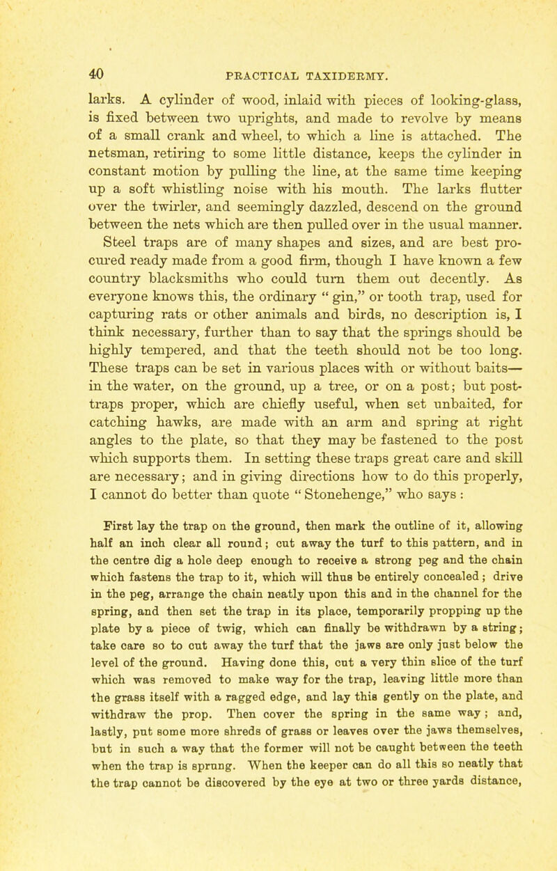 larks. A cylinder of wood, inlaid witli pieces of looking-glass, is fixed between two uprights, and made to revolve by means of a small crank and wheel, to which a line is attached. The netsman, retiring to some little distance, keeps the cylinder in constant motion by pulling the line, at the same time keeping up a soft whistling noise with his mouth. The larks flutter over the twirler, and seemingly dazzled, descend on the ground between the nets which are then pulled over in the usual manner. Steel traps are of many shapes and sizes, and are best pro- cured ready made from a good firm, though I have known a few country blacksmiths who could turn them out decently. As everyone knows this, the ordinary “ gin,” or tooth trap, used for capturing rats or other animals and birds, no description is, I think necessary, further than to say that the springs should be highly tempered, and that the teeth should not be too long. These traps can be set in various places with or without baits— in the water, on the ground, up a tree, or on a post; but post- traps proper, which are chiefly useful, when set unbaited, for catching hawks, are made with an arm and spring at right angles to the plate, so that they may be fastened to the post which supports them. In setting these traps great care and skill are necessary; and in giving directions how to do this properly, I cannot do better than quote “ Stonehenge,” who says : First lay the trap on the ground, then mark the outline of it, allowing half an inoh clear all round; cut away the turf to this pattern, and in the centre dig a hole deep enough to receive a strong peg and the chain which fastens the trap to it, which will thus be entirely concealed; drive in the peg, arrange the chain neatly upon this and in the channel for the spring, and then set the trap in its place, temporarily propping up the plate by a piece of twig, which can finally be withdrawn by a string; take care so to cut away the turf that the jaws are only just below the level of the ground. Having done this, cut a very thin slice of the turf which was removed to make way for the trap, leaving little more than the grass itself with a ragged edge, and lay this gently on the plate, and withdraw the prop. Then cover the spring in the same way ; and, lastly, put some more shreds of grass or leaves over the jaws themselves, but in such a way that the former will not be caught between the teeth when the trap is sprung. When the keeper can do all this so neatly that the trap cannot be discovered by the eye at two or three yards distance,