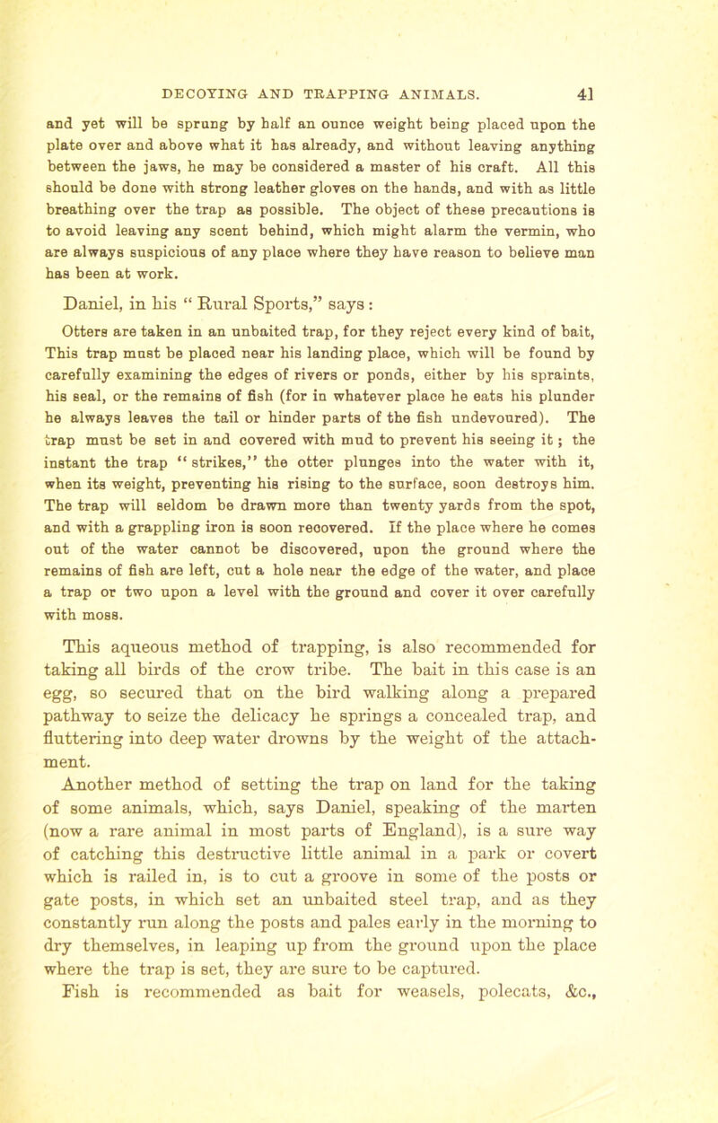 and yet will be sprung by half an ounce weight being placed upon the plate over and above what it has already, and without leaving anything between the jaws, he may be considered a master of his craft. All this should be done with strong leather gloves on the hands, and with as little breathing over the trap as possible. The object of these precautions is to avoid leaving any scent behind, which might alarm the vermin, who are always suspicious of any place where they have reason to believe man has been at work. Daniel, in his “ Rural Sports,” says: Otters are taken in an unbaited trap, for they reject every kind of bait, This trap must be placed near his landing place, which will be found by carefully examining the edges of rivers or ponds, either by his spraints, his seal, or the remains of fish (for in whatever place he eats his plunder he always leaves the tail or hinder parts of the fish undevoured). The trap must be set in and covered with mud to prevent his seeing it; the instant the trap “ strikes,” the otter plunges into the water with it, when its weight, preventing his rising to the surface, soon destroys him. The trap will seldom be drawn more than twenty yards from the spot, and with a grappling iron is soon recovered. If the place where he comes out of the water cannot be discovered, upon the ground where the remains of fish are left, cut a hole near the edge of the water, and place a trap or two upon a level with the ground and cover it over carefully with moss. Tliis aqueous method of trapping, is also recommended for taking all birds of the crow tribe. The bait in this case is an egg, so secured that on the bird walking along a prepared pathway to seize the delicacy he springs a concealed trap, and fluttering into deep water drowns by the weight of the attach- ment. Another method of setting the trap on land for the taking of some animals, which, says Daniel, speaking of the marten (now a rare animal in most parts of England), is a sure way of catching this destructive little animal in a park or covert which is railed in, is to cut a groove in some of the posts or gate posts, in which set an unbaited steel trap, and as they constantly run along the posts and pales early in the morning to dry themselves, in leaping up from the ground upon the place where the trap is set, they are sure to be captured. Fish is recommended as bait for weasels, polecats, &c.,