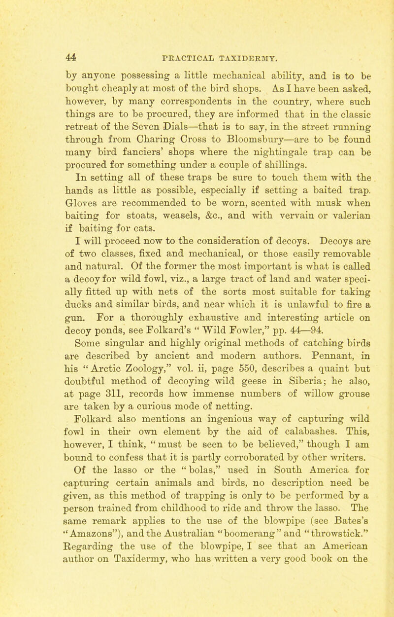 by anyone possessing a little mechanical ability, and is to be bought cheaply at most of the bird shops. As I have been asked, however, by many correspondents in the country, where such things are to be procured, they are informed that in the classic retreat of the Seven Dials—that is to say, in the street running through from Charing Cross to Bloomsbury—are to be found many bird fanciers’ shops where the nightingale trap can be procured for something under a couple of shillings. In setting all of these traps be sure to touch them with the hands as little as possible, especially if setting a baited trap. Gloves are recommended to be worn, scented with musk when baiting for stoats, weasels, &c., and with vervain or valerian if baiting for cats. I will proceed now to the consideration of decoys. Decoys are of two classes, fixed and mechanical, or those easily removable and natural. Of the former the most important is what is called a decoy for wild fowl, viz., a large tract of land and water speci- ally fitted up with nets of the sorts most suitable for taking ducks and similar birds, and near which it is unlawful to fire a gun. For a thoroughly exhaustive and interesting article on decoy ponds, see Folkard’s “ Wild Fowler,” pp. 44—94. Some singular and highly original methods of catching birds are described by ancient and modern authors. Pennant, in his “ Arctic Zoology,” vol. ii, page 550, describes a quaint but doubtful method of decoying wild geese in Siberia; he also, at page 311, records how immense numbers of willow grouse are taken by a curious mode of netting. Folkard also mentions an ingenious way of capturing wild fowl in their own element by the aid of calabashes. This, however, I think, “ must be seen to be believed,” though I am bound to confess that it is partly corroborated by other writers. Of the lasso or the “ bolas,” used in South America for capturing certain animals and birds, no description need be given, as this method of trapping is only to be performed by a person trained from childhood to ride and throw the lasso. The same remark applies to the use of the blowpipe (see Bates’s “Amazons”), and the Australian “boomerang” and “throwstick.” Regarding the use of the blowpipe, I see that an American author on Taxidermy, who has written a very good book on the