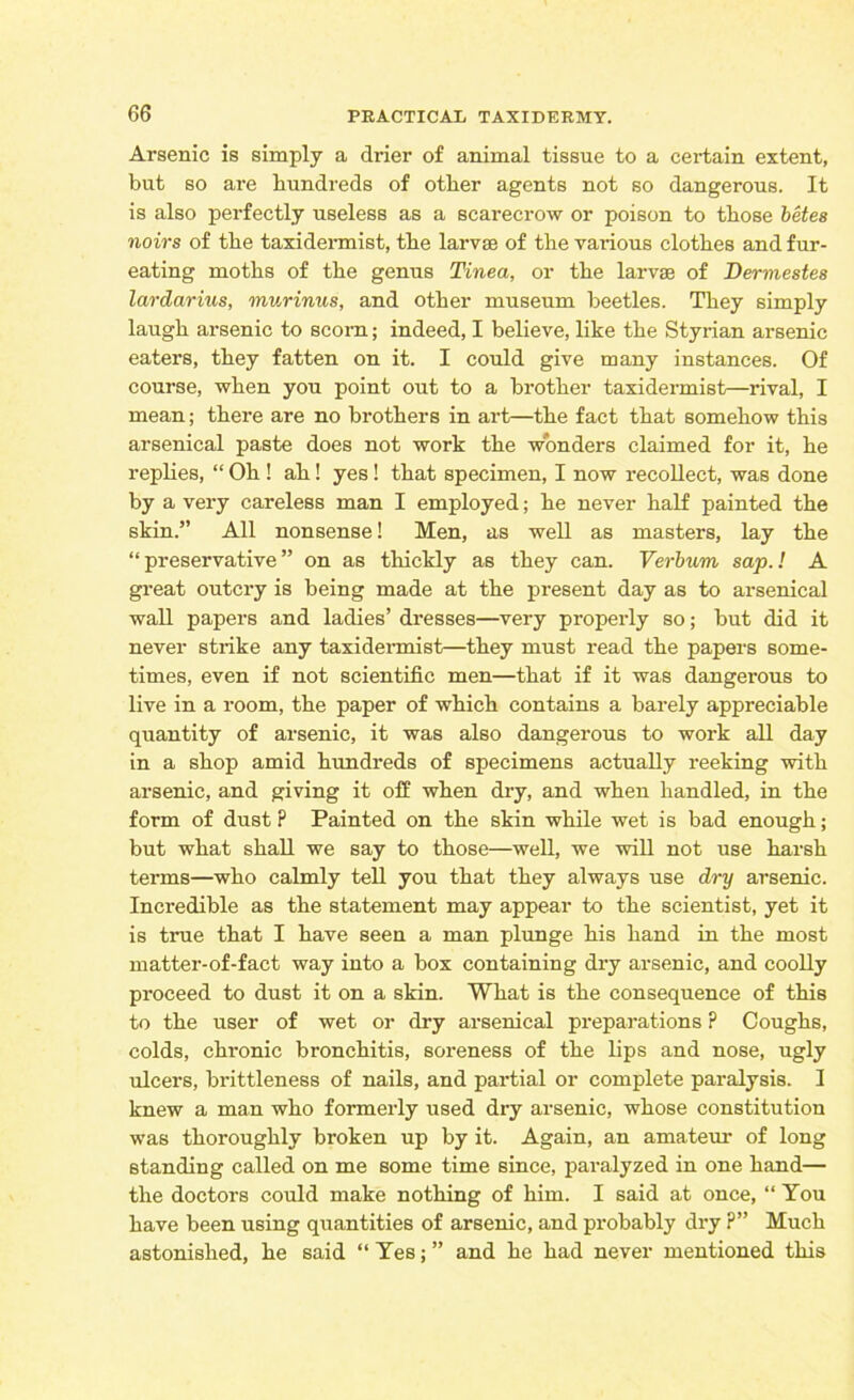 Arsenic is simply a drier of animal tissue to a certain extent, but so are hundreds of other agents not so dangerous. It is also perfectly useless as a scarecrow or poison to those betes noirs of the taxidermist, the larvae of the various clothes and fur- eating moths of the genus Tinea, or the larvae of Dermestes lardarius, murinus, and other museum beetles. They simply laugh arsenic to scorn; indeed, I believe, like the Styrian arsenic eaters, they fatten on it. I could give many instances. Of course, when you point out to a brother taxidermist—rival, I mean; there are no brothers in art—the fact that somehow this arsenical paste does not work the wonders claimed for it, he replies, “ Oh ! ah! yes! that specimen, I now recollect, was done by a very careless man I employed; he never half painted the skin.” All nonsense! Men, as well as masters, lay the “preservative” on as thickly as they can. Verbvm sap.! A great outcry is being made at the present day as to arsenical wall papers and ladies’ dresses—very properly so; but did it never strike any taxidermist—they must read the papers some- times, even if not scientific men—that if it was dangerous to live in a room, the paper of which contains a barely appreciable quantity of arsenic, it was also dangerous to work all day in a shop amid hundreds of specimens actually reeking with arsenic, and giving it off when dry, and when handled, in the form of dust P Painted on the skin while wet is bad enough; but what shall we say to those—well, we will not use harsh terms—who calmly tell you that they always use dry arsenic. Incredible as the statement may appear to the scientist, yet it is true that I have seen a man plunge his hand in the most matter-of-fact way into a box containing dry arsenic, and coolly proceed to dust it on a skin. What is the consequence of this to the user of wet or dry arsenical preparations P Coughs, colds, chronic bronchitis, soreness of the lips and nose, ugly ulcers, brittleness of nails, and partial or complete paralysis. I knew a man who formerly used dry arsenic, whose constitution was thoroughly broken up by it. Again, an amateur of long standing called on me some time since, paralyzed in one hand— the doctors could make nothing of him. I said at once, “ You have been using quantities of arsenic, and probably dry ?” Much astonished, he said “ Yes; ” and he had never mentioned this