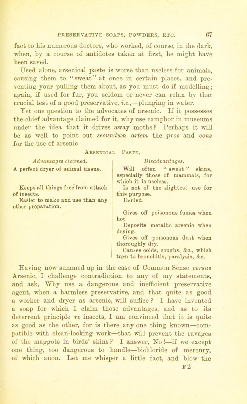 fact to his numerous doctors, who worked, of course, in the dark, when, by a course of antidotes taken at first, he might have been saved. Used alone, arsenical paste is worse than useless for animals, causing them to “ sweat ” at once in certain places, and pre- venting your pulling them about, as yon must do if modelling; again, if used for fur, you seldom or never can relax by that crucial test of a good preservative, i.e.,—plunging in water. Tet one question to the advocates of arsenic. If it possesses the chief advantage claimed for it, why use camphor in museums under the idea that it drives away moths? Perhaps it will be as well to point out secundum artem the pros and cons for the use of arsenic. Arsenical Paste. Advantages claimed. A perfect dryer of animal tissue. Keeps all things free from attack of insects. Easier to make and use than any other preparation. Disadvantages. Will often “ sweat ” skins, especially those of mammals, for which it is useless. Is not of the slightest use for thiH purpose. Denied. Gives off poisonous fumes when hot. Deposits metallic arsenic when drying. Gives off poisonous dust when thoroughly dry. Carnes colds, coughs, &c., which turn to bronchitis, paralysis, &c. Having now summed up in the case of Common Sense versus Arsenic, I challenge contradiction to any of my statements, and ask, Why use a dangerous and inefficient preservative agent, when a harmless preservative, and that quite as good a worker and dryer as arsenic, will suffice ? I have invented a soap for which I claim those advantages, and as to its deterrent principle re insects, I am convinced that it is quite as good as the other, for is there any one thing known—com- patible with clean-looking work—that will prevent the ravages of the maggots in birds’ skins P I answer, Ho !—if we except one thing, too dangerous to handle—bichloride of mercury, of which anon. Let me whisper a little fact, and blow the e2