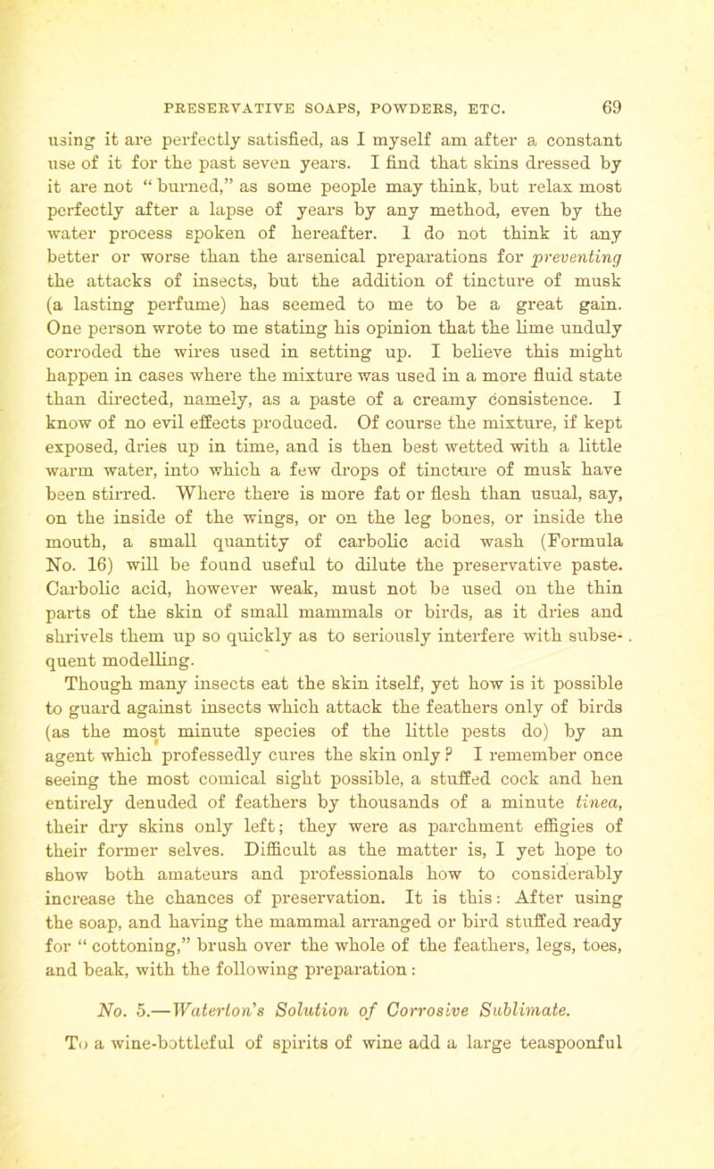 using it are perfectly satisfied, as I myself am after a, constant use of it for the past seven years. I find tlxat skins dressed by it are not “ burned,” as some people may think, but relax most perfectly after a lapse of years by any method, even by the water process spoken of hereafter. 1 do not think it any better or worse than the arsenical preparations for preventing the attacks of insects, but the addition of tincture of musk (a lasting perfume) has seemed to me to be a great gain. One person wrote to me stating his opinion that the lime unduly corroded the wires used in setting up. I believe this might happen in cases where the mixture was used in a more fluid state than directed, namely, as a paste of a creamy consistence. I know of no evil effects produced. Of course the mixture, if kept exposed, dries up in time, and is then best wetted with a little warm water, into which a few drops of tincture of musk have been stirred. Where there is more fat or flesh than usual, say, on the inside of the wings, or on the leg bones, or inside the mouth, a small quantity of carbolic acid wash (Formula No. 16) will be found useful to dilute the preservative paste. Carbolic acid, however weak, must not be used on the thin parts of the skin of small mammals or birds, as it dries and shrivels them up so quickly as to seriously interfere with subse- quent modelling. Though many insects eat the skin itself, yet how is it possible to guard against insects which attack the feathers only of birds (as the most minute species of the little pests do) by an agent which professedly cures the skin only ? I remember once seeing the most comical sight possible, a stuffed cock and hen entirely denuded of feathers by thousands of a minute tinea, their dry skins only left; they were as parchment effigies of their former selves. Difficult as the matter is, I yet hope to show both amateurs and professionals how to considerably increase the chances of preservation. It is this: After using the soap, and having the mammal arranged or bird stuffed ready for “ cottoning,” brush over the whole of the feathers, legs, toes, and beak, with the following preparation: No. 5.—Waterton's Solution of Corrosive Sublimate. To a wine-bottleful of spirits of wine add a large teaspoonful