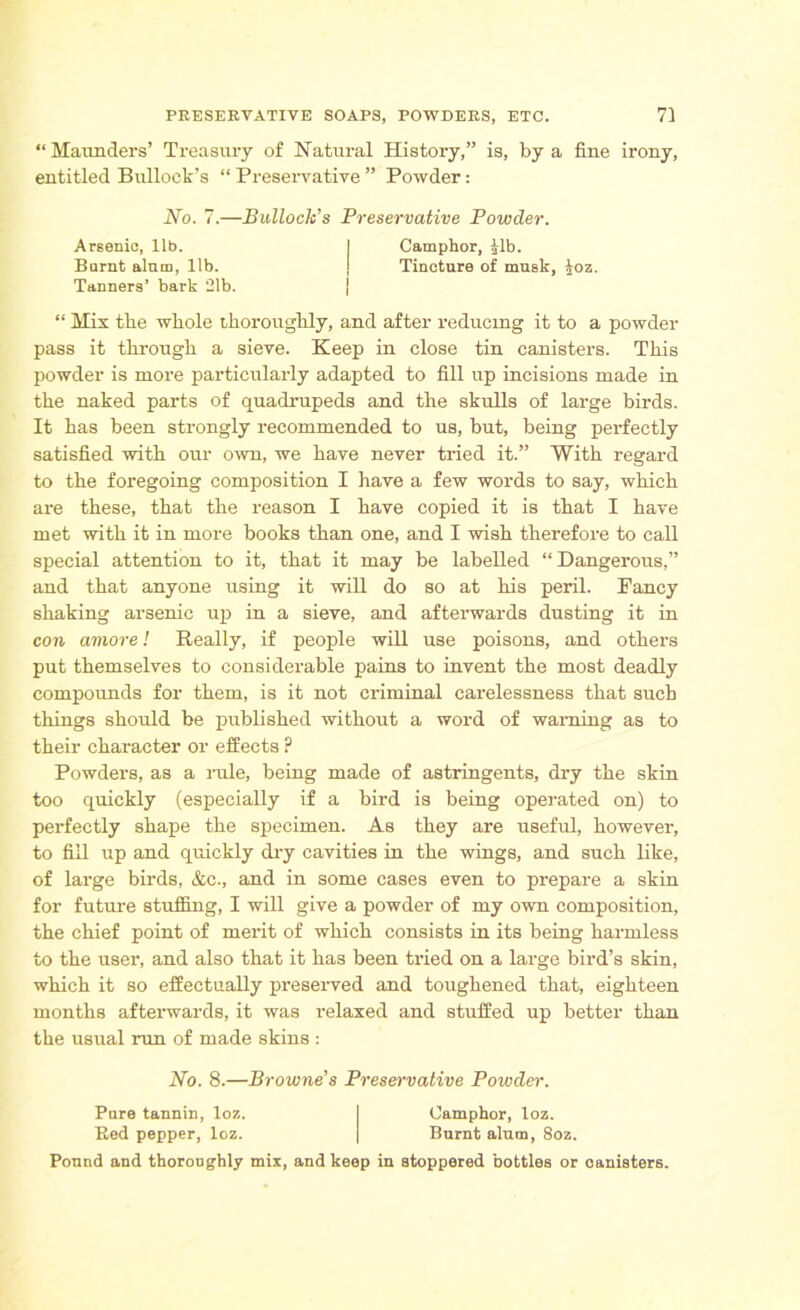 “ Maunders’ Treasury of Natural History,” is, by a fine irony, entitled Bullock’s “ Preservative ” Powder: Arsenic, lib. Burnt alum, lib. Tanners’ bark 21b. No. 7.—Bulloch’s Preservative Powder. Camphor, Rb. Tincture of musk, £oz. “ Mix the whole thoroughly, and after reducing it to a powder pass it through a sieve. Keep in close tin canisters. This powder is more particularly adapted to fill up incisions made in the naked parts of quadrupeds and the skulls of large birds. It has been strongly recommended to us, but, being perfectly satisfied with our own, we have never tried it.” With regard to the foregoing composition I have a few words to say, which are these, that the reason I have copied it is that I have met with it in more books than one, and I wish therefore to call special attention to it, that it may be labelled “ Dangerous,” and that anyone using it will do so at his peril. Pancy shaking arsenic up in a sieve, and afterwards dusting it in con amove! Really, if people will use poisons, and others put themselves to considerable pains to invent the most deadly compounds for them, is it not criminal carelessness that such things should be published without a word of warning as to their character or effects ? Powders, as a rule, being made of astringents, dry the skin too quickly (especially if a bird is being operated on) to perfectly shape the specimen. As they are useful, however, to fill up and quickly dry cavities in the wings, and such like, of large birds, &c., and in some cases even to prepare a skin for future stuffing, I will give a powder of my own composition, the chief point of merit of which consists in its being harmless to the user, and also that it has been tried on a large bird’s skin, which it so effectually preserved and toughened that, eighteen months afterwards, it was relaxed and stuffed up better than the usual run of made skins : No. 8.—Browne’s Preservative Powder. Pure tannin, loz. Bed pepper, loz. Camphor, loz. Burnt alum, 8oz. Ponnd and thoroughly mix, and keep in stoppered bottles or canisters.