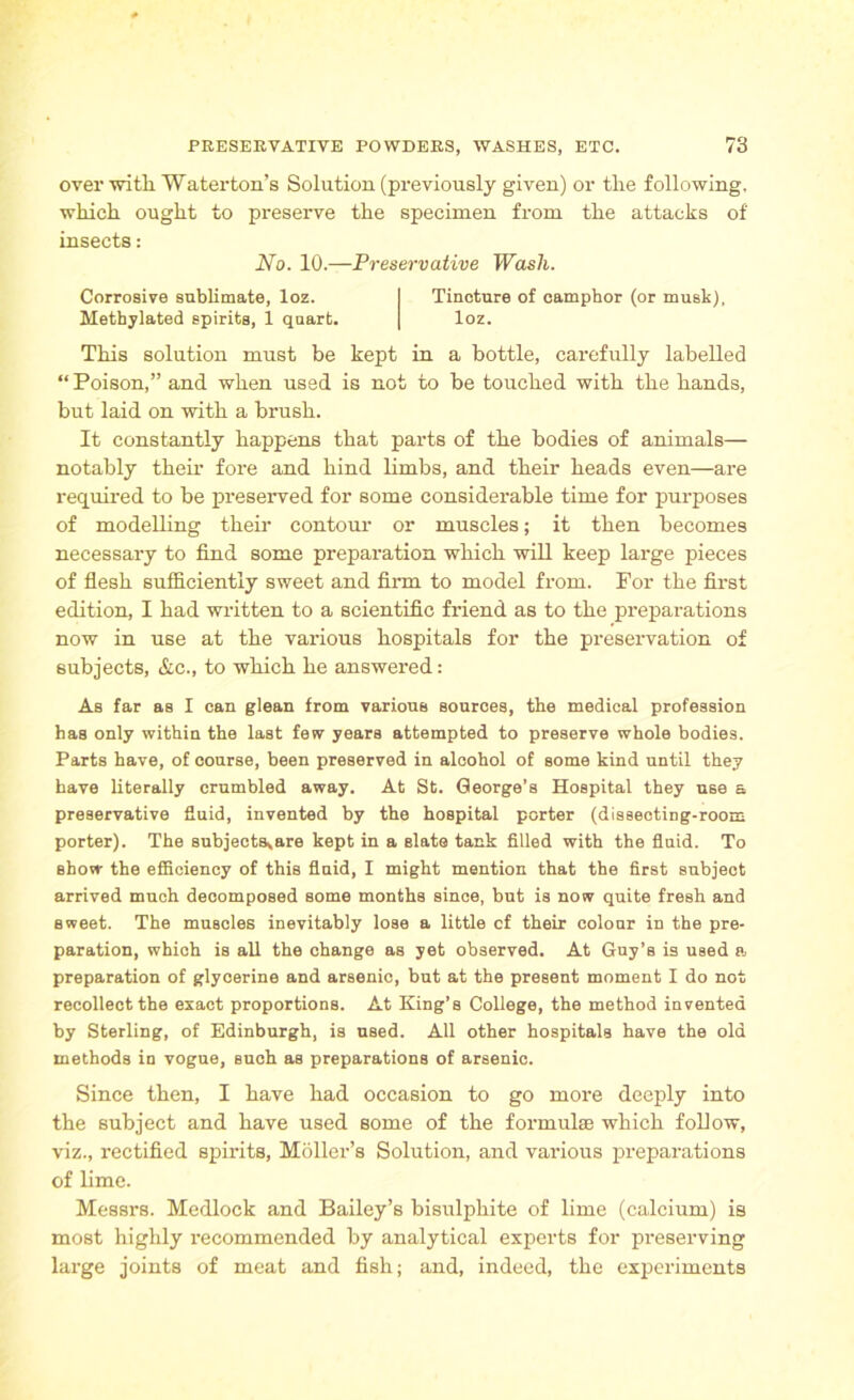 over with Waterton’s Solution (previously given) or the following, which ought to preserve the specimen from the attacks of insects: No. 10.—Preservative Wash. Corrosive sublimate, loz. Tincture of camphor (or musk), Methylated spirits, 1 quart. loz. This solution must be kept in a bottle, carefully labelled “ Poison,” and when used is not to be touched with the hands, but laid on with a brush. It constantly happens that parts of the bodies of animals— notably their fore and hind limbs, and their heads even—are required to be preserved for some considerable time for purposes of modelling their contour or muscles; it then becomes necessary to find some preparation which will keep large pieces of flesh sufficiently sweet and firm to model from. For the first edition, I had written to a scientific friend as to the preparations now in use at the various hospitals for the preservation of subjects, &c., to which he answered: As far as I can glean from various sources, the medical profession has only within the last few years attempted to preserve whole bodies. Parts have, of course, been preserved in alcohol of some kind until they have literally crumbled away. At St. George’s Hospital they use a preservative fluid, invented by the hospital porter (dissecting-room porter). The subjectsyare kept in a slate tank filled with the fluid. To show the efficiency of this fluid, I might mention that the first subject arrived much decomposed some months since, but is now quite fresh and sweet. The muscles inevitably lose a little cf their colour in the pre- paration, which is all the change as yet observed. At Guy’s is used a, preparation of glycerine and arsenic, but at the present moment I do not recollect the exact proportions. At King’s College, the method invented by Sterling, of Edinburgh, is used. All other hospitals have the old methods in vogue, such as preparations of arsenic. Since then, I have had occasion to go more deeply into the subject and have used some of the formulae which follow, viz., rectified spirits, Moller’s Solution, and various preparations of lime. Messrs. Medlock and Bailey’s bisulphite of lime (calcium) is most highly recommended by analytical experts for preserving large joints of meat and fish; and, indeed, the experiments