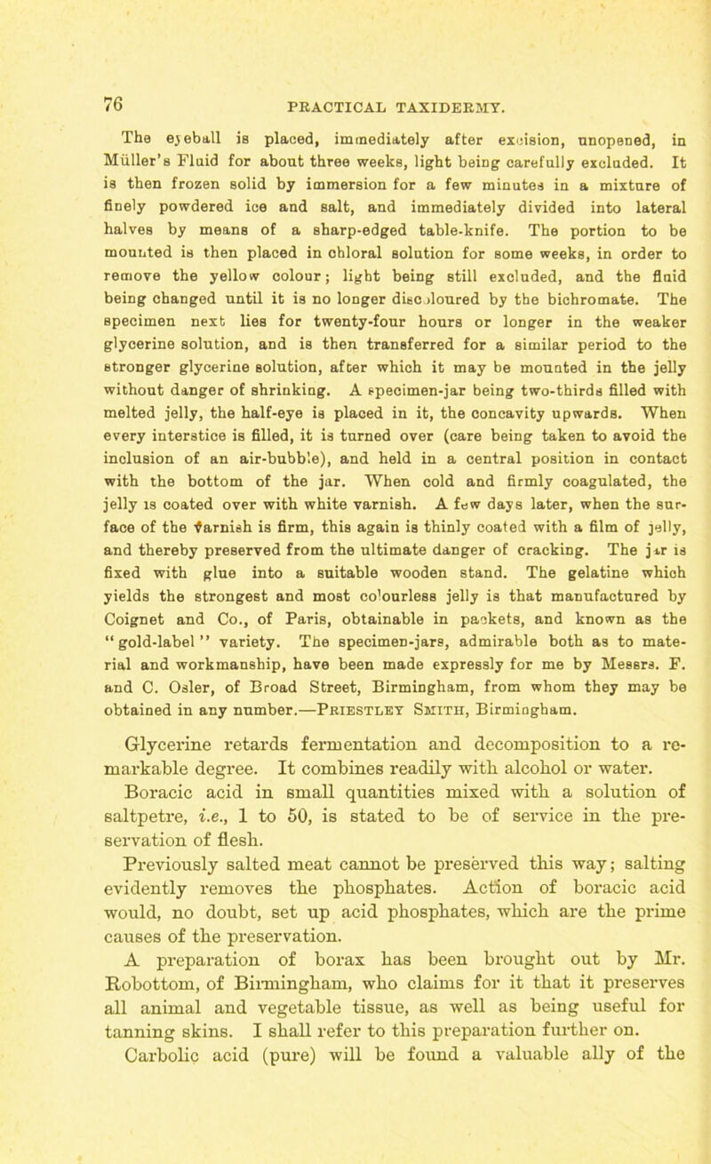 The eyeball is placed, immediately after excision, unopened, in Muller’s Fluid for about three weeks, light being carefully excluded. It is then frozen solid by immersion for a few minutes in a mixture of finely powdered ice and salt, and immediately divided into lateral halves by means of a sharp-edged table-knife. The portion to be mounted is then placed in chloral solution for some weeks, in order to remove the yellow colour; light being still excluded, and the fluid being changed until it is no longer disc doured by the bichromate. The specimen next lies for twenty-four hours or longer in the weaker glycerine solution, and is then transferred for a similar period to the stronger glycerine solution, after which it may be mounted in the jelly without danger of shrinking. A specimen-jar being two-thirds filled with melted jelly, the half-eye is placed in it, the concavity upwards. When every interstice is filled, it is turned over (care being taken to avoid the inclusion of an air-bubble), and held in a central position in contact with the bottom of the jar. When cold and firmly coagulated, the jelly is coated over with white varnish. A few days later, when the sur- face of the ■famish is firm, this again is thinly coated with a film of ]el)y, and thereby preserved from the ultimate danger of cracking. The jar is fixed with glue into a suitable wooden stand. The gelatine which yields the strongest and most colourless jelly is that manufactured by Coignet and Co., of Paris, obtainable in packets, and known as the “gold-label” variety. The specimen-jars, admirable both as to mate- rial and workmanship, have been made expressly for me by Messrs. F. and C. Osier, of Broad Street, Birmingham, from whom they may be obtained in any number.—Priestley Smith, Birmingham. Glycerine retards fermentation and decomposition to a re- markable degree. It combines readily with alcohol or water. Boracic acid in small quantities mixed with a solution of saltpetre, i.e., 1 to 50, is stated to be of service in the pre- servation of flesh. Previously salted meat cannot be preserved this way; salting evidently removes the phosphates. Action of boracic acid would, no doubt, set up acid phosphates, which are the prime causes of the preservation. A preparation of borax has been brought out by Mr. Robottom, of Birmingham, who claims for it that it preserves all animal and vegetable tissue, as well as being useful for tanning skins. I shall refer to this preparation further on. Carbolic acid (pure) will be found a valuable ally of the