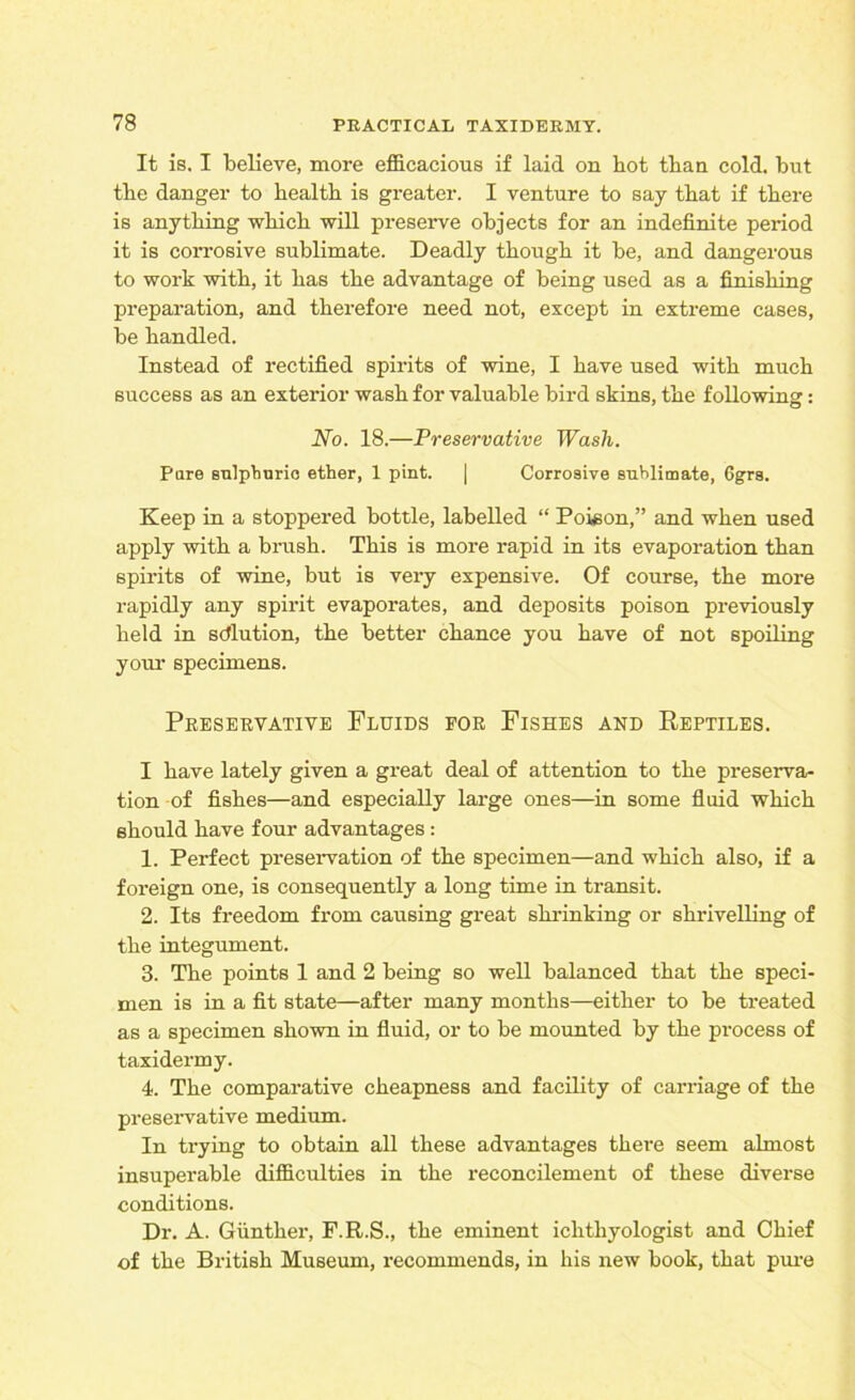 It is. I believe, more efficacious if laid on hot than cold, but tbe danger to bealtb is greater. I venture to say tbat if there is anything which will preserve objects for an indefinite period it is corrosive sublimate. Deadly though it be, and dangerous to work with, it has the advantage of being used as a finishing preparation, and therefore need not, except in extreme cases, be handled. Instead of rectified spirits of wine, I have used with much success as an exterior wash for valuable bird skins, the following: No. 18.—Preservative Wash. Pare sulpburio ether, 1 pint. | Corrosive sublimate, 6grs. Keep in a stoppered bottle, labelled “ Poison,” and when used apply with a brush. This is more rapid in its evaporation than spirits of wine, but is very expensive. Of course, the more rapidly any spirit evaporates, and deposits poison previously held in solution, the better chance you have of not spoiling your specimens. Preservative Fluids for Fishes and Reptiles. I have lately given a great deal of attention to the preserva- tion of fishes—and especially large ones—in some fluid which should have four advantages: 1. Perfect preservation of the specimen—and which also, if a foreign one, is consequently a long time in transit. 2. Its freedom from causing great shrinking or shrivelling of the integument. 3. The points 1 and 2 being so well balanced that the speci- men is in a fit state—after many months—either to be treated as a specimen shown in fluid, or to be mounted by the process of taxidermy. 4. The comparative cheapness and facility of carriage of the preservative medium. In trying to obtain all these advantages there seem almost insuperable difficulties in the reconcilement of these diverse conditions. Dr. A. Gunther, F.R.S., the eminent ichthyologist and Chief of the British Museum, recommends, in his new book, that pure