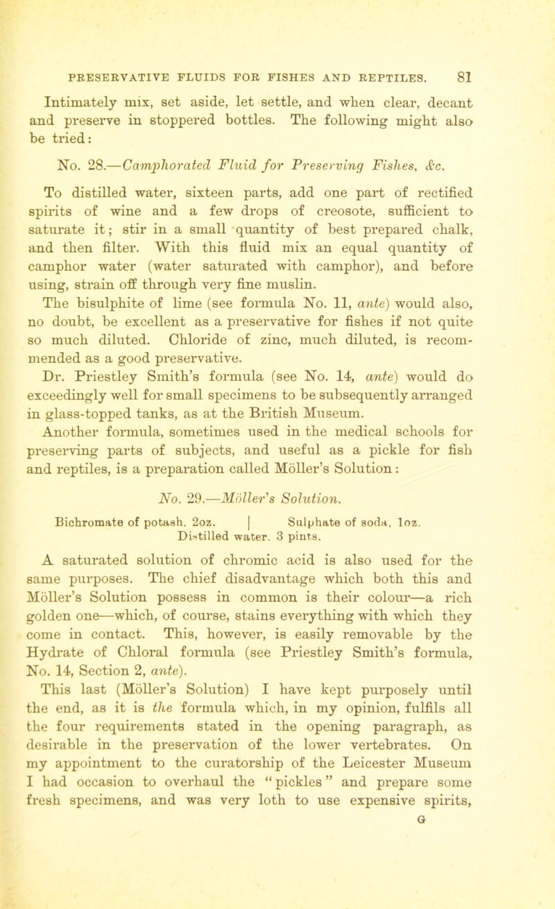 Intimately mix, set aside, let settle, and when clear, decant and preserve in stoppered bottles. The following might also be tried: No. 28.—Camphorated Fluid for Preserving Fishes, &c. To distilled water, sixteen parts, add one part of rectified spirits of wine and a few drops of creosote, sufficient to saturate it; stir in a small quantity of best prepared chalk, and then filter. With this fluid mix an equal quantity of camphor water (water saturated with camphor), and before using, strain off through very fine muslin. The bisulphite of lime (see formula No. 11, ante) would also, no doubt, be excellent as a preservative for fishes if not quite so much diluted. Chloride of zinc, much diluted, is recom- mended as a good preservative. Dr. Priestley Smith’s foi’mula (see No. 14, ante) would do exceedingly well for small specimens to be subsequently arranged in glass-topped tanks, as at the British Museum. Another formula, sometimes used in the medical schools for preserving parts of subjects, and useful as a pickle for fish and reptiles, is a preparation called Moller’s Solution: No. 29.—Mailer’s Solution. Bichromate of potaah. 2oz. | Sulphate of soda, loz. Distilled water. 3 pints. A saturated solution of chromic acid is also used for the same purposes. The chief disadvantage which both this and Moller’s Solution possess in common is their colour—a rich golden one—which, of course, stains everything with which they come in contact. This, however, is easily removable by the Hydrate of Chloral formula (see Priestley Smith’s formula. No. 14, Section 2, ante). This last (Moller’s Solution) I have kept purposely until the end, as it is the formula which, in my opinion, fulfils all the four requirements stated in the opening paragraph, as desirable in the preservation of the lower vertebrates. On my appointment to the curatorship of the Leicester Museum I had occasion to overhaul the “ pickles ” and prepare some fresh specimens, and was very loth to use expensive spirits, G