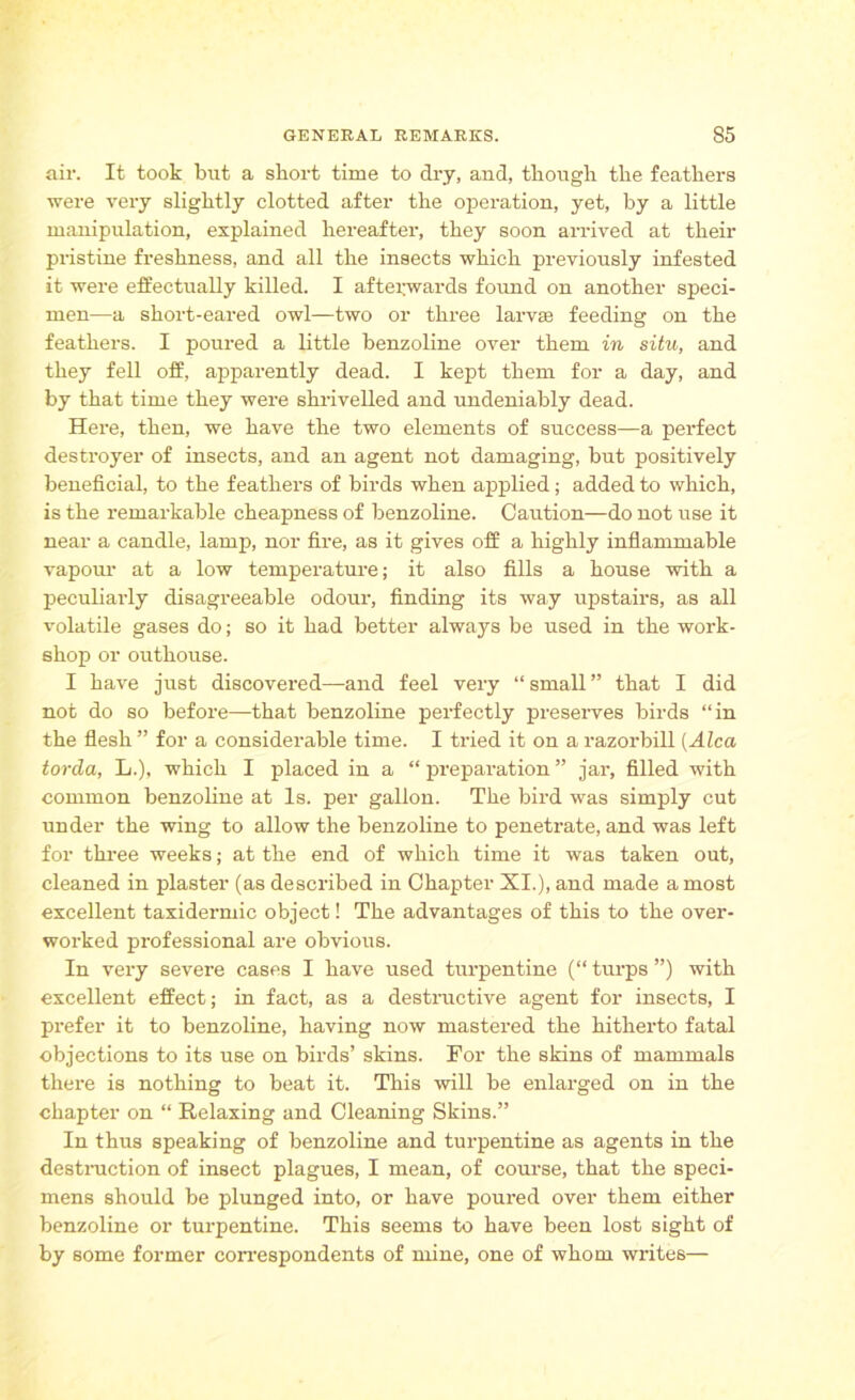 air. It took but a short time to dry, and, though the feathers were very slightly clotted after the operation, yet, by a little manipulation, explained hereafter, they soon arrived at their pristine freshness, and all the insects which previously infested it were effectually killed. I afterwards found on another speci- men—a short-eared owl—two or three larvae feeding on the feathers. I poured a little benzoline over them in situ, and they fell off, apparently dead. I kept them for a day, and by that time they were shrivelled and undeniably dead. Here, then, we have the two elements of success—a perfect destroyer of insects, and an agent not damaging, but positively beneficial, to the feathers of birds when applied; added to which, is the remarkable cheapness of benzoline. Caution—do not use it near a candle, lamp, nor fire, as it gives off a highly inflammable vapour at a low temperature; it also fills a house with a peculiarly disagreeable odour, finding its way upstairs, as all volatile gases do; so it had better always be used in the work- shop or outhouse. I have just discovered—and feel very “ small ” that I did not do so before—that benzoline perfectly preserves birds “in the flesh ” for a considerable time. I tried it on a razorbill (Alca torcla, L.), which I placed in a “ preparation ” jar, filled with common benzoline at Is. per gallon. The bird was simply cut under the wing to allow the benzoline to penetrate, and was left for three weeks; at the end of which time it was taken out, cleaned in plaster (as described in Chapter XI.), and made a most excellent taxidermic object! The advantages of this to the over- worked professional are obvious. In very severe cases I have used turpentine (“ turps ”) with excellent effect; in fact, as a destructive agent for insects, I prefer it to benzoline, having now mastered the hitherto fatal objections to its use on birds’ skins. For the skins of mammals there is nothing to beat it. This will be enlarged on in the chapter on “ Relaxing and Cleaning Skins.” In thus speaking of benzoline and turpentine as agents in the destruction of insect plagues, I mean, of course, that the speci- mens should be plunged into, or have poured over them either benzoline or turpentine. This seems to have been lost sight of by some former correspondents of mine, one of whom writes—