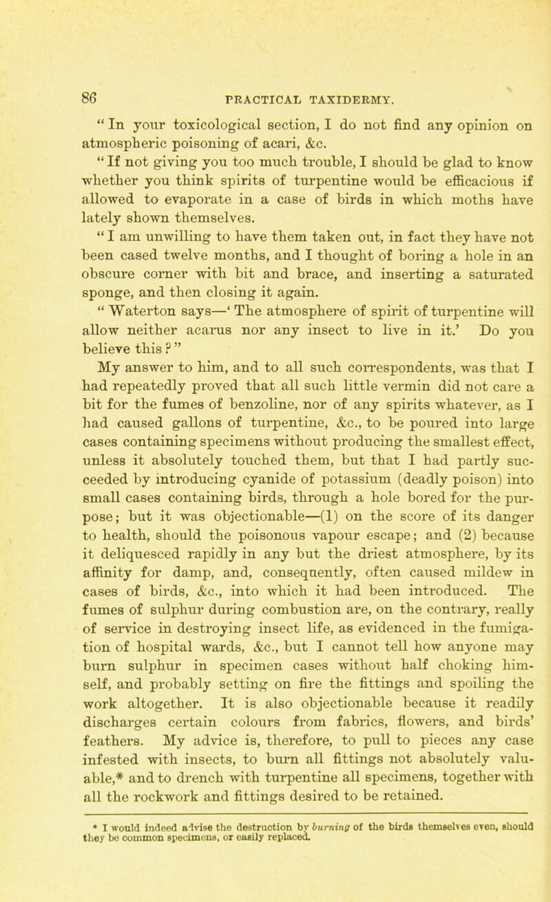 “ In your toxicological section, I do not find any opinion on atmospheric poisoning of acari, &c. “ If not giving you too much trouble, I should be glad to know whether you think spirits of turpentine would be efficacious if allowed to evaporate in a case of birds in which moths have lately shown themselves. “ I am unwilling to have them taken out, in fact they have not been cased twelve months, and I thought of boring a hole in an obscure corner with bit and brace, and inserting a saturated sponge, and then closing it again. “ Waterton says—‘ The atmosphere of spirit of turpentine will allow neither acarus nor any insect to live in it.’ Do you believe this ? ” My answer to him, and to all such correspondents, was that I had repeatedly proved that all such little vermin did not care a bit for the fumes of benzoline, nor of any spirits whatever, as I had caused gallons of turpentine, &c., to be poured into large cases containing specimens without producing the smallest effect, unless it absolutely touched them, but that I had partly suc- ceeded by introducing cyanide of potassium (deadly poison) into small cases containing birds, through a hole bored for the pur- pose; but it was objectionable—(1) on the score of its danger to health, should the poisonous vapour escape; and (2) because it deliquesced rapidly in any but the driest atmosphere, by its affinity for damp, and, consequently, often caused mildew in cases of birds, &c., into which it had been introduced. The fumes of sulphur during combustion are, on the contrary, really of service in destroying insect life, as evidenced in the fumiga- tion of hospital wards, &c., but I cannot tell how anyone may burn sulphur in specimen cases without half choking him- self, and probably setting on fire the fittings and spoiling the work altogether. It is also objectionable because it readily discharges certain colours from fabrics, flowers, and birds’ feathers. My advice is, therefore, to pull to pieces any case infested with insects, to burn all fittings not absolutely valu- able,* and to drench with turpentine all specimens, together with all the rockwork and fittings desired to be retained. * I would indeed advise the destruction by burning of the birds themselves even, should they bo common specimens, or easily replaced.