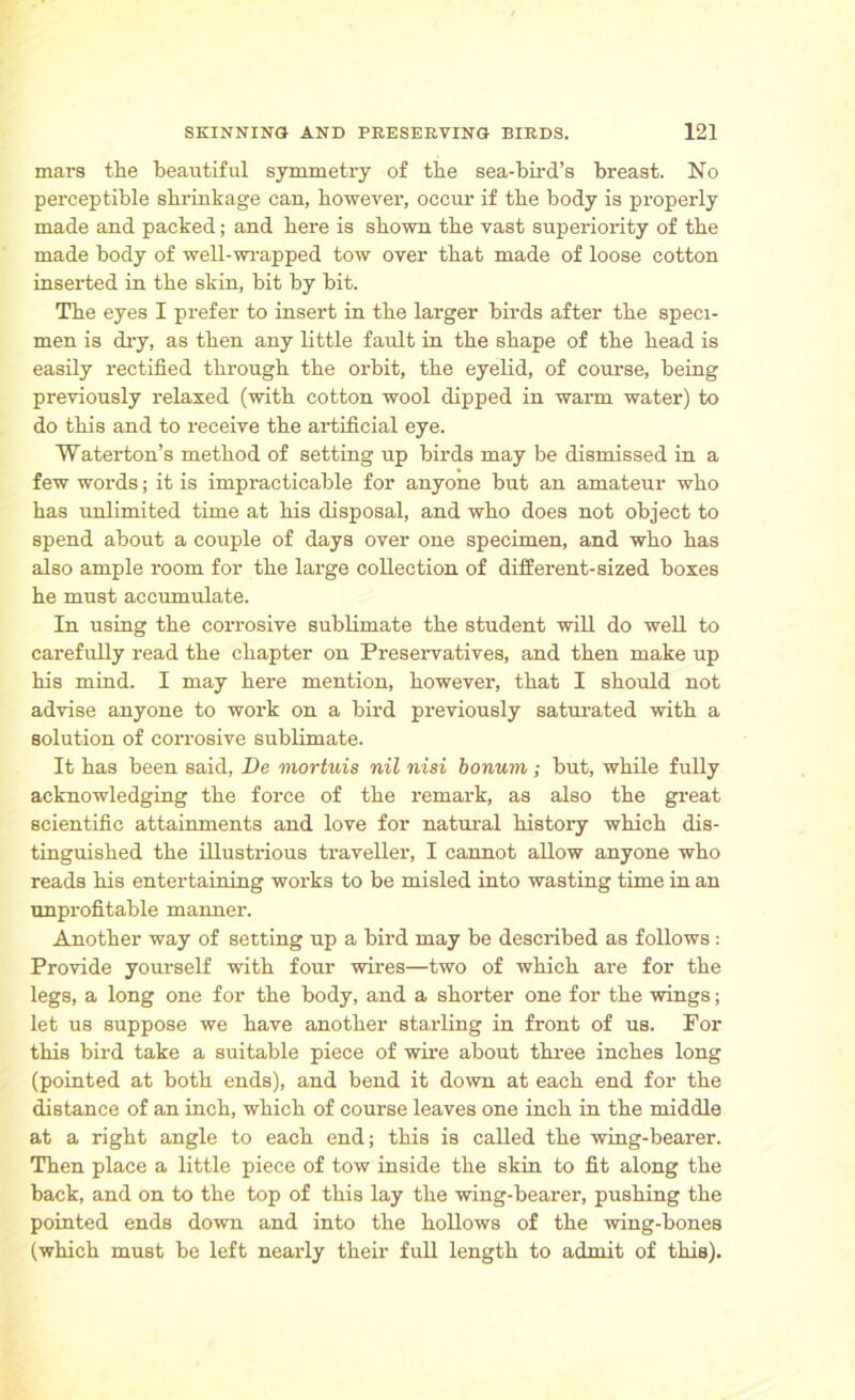 mars tlie beautiful symmetry of tbe sea-bird’s breast. No perceptible shrinkage can, however, occur if the body is properly made and packed; and here is shown the vast superiority of the made body of well-wrapped tow over that made of loose cotton inserted in the skin, bit by bit. The eyes I prefer to insert in the larger birds after the speci- men is dry, as then any little fault in the shape of the head is easily rectified through the orbit, the eyelid, of course, being previously relaxed (with cotton wool dipped in warm water) to do this and to receive the artificial eye. Waterton’s method of setting up birds may be dismissed in a few words; it is impracticable for anyone but an amateur who has unlimited time at his disposal, and who does not object to spend about a couple of days over one specimen, and who has also ample room for the large collection of different-sized boxes he must accumulate. In using the corrosive sublimate the student will do well to carefully read the chapter on Preservatives, and then make up his mind. I may here mention, however, that I should not advise anyone to work on a bird previously saturated with a solution of corrosive sublimate. It has been said, De mortuis nil nisi bonuvi; but, while fully acknowledging the force of the remark, as also the great scientific attainments and love for natural history which dis- tinguished the illustrious traveller, I cannot allow anyone who reads his entertaining works to be misled into wasting time in an unprofitable manner. Another way of setting up a bird may be described as follows : Provide yourself with four wires—two of which are for the legs, a long one for the body, and a shorter one for the wings; let us suppose we have another starling in front of us. For this bird take a suitable piece of wire about three inches long (pointed at both ends), and bend it down at each end for the distance of an inch, which of course leaves one inch in the middle at a right angle to each end; this is called the wing-bearer. Then place a little piece of tow inside the skin to fit along the back, and on to the top of this lay the wing-bearer, pushing the pointed ends down and into the hollows of the wing-bones (which must be left nearly their full length to admit of this).