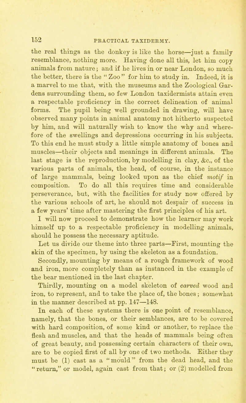 the real things as the donkey is like the horse—just a family resemblance, nothing more. Having done all this, let him copy animals from nature; and if he lives in or near London, so much the better, there is the “ Zoo ” for him to study in. Indeed, it is a marvel to me that, with the museums and the Zoological Gar- dens surrounding them, so few London taxidermists attain even a respectable proficiency in the correct delineation of animal forms. The pupil being well grounded in drawing, will have observed many points in animal anatomy not hitherto suspected by him, and will naturally wish to know the why and where- fore of the swellings and depressions occurring in his subjects. To this end he must study a little simple anatomy of hones and muscles—their objects and meanings in different animals. The last stage is the repi-oduction, by modelling in clay, &c., of the various parts of animals, the head, of course, in the instance of large mammals, being looked upon as the chief motif in composition. To do all this requires time and considerable perseverance, hut, with the facilities for study now offered by the various schools of art, he should not despair of success in a few years’ time after mastering the first principles of his art. I will now proceed to demonstrate how the learner may work himself up to a respectable proficiency in modelling animals, should he possess the necessary aptitude. Let us divide our theme into three parts—First, mounting the skin of the specimen, by using the skeleton as a foundation. Secondly, mounting by means of a rough framework of wood and iron, more completely than as instanced in the example of the hear mentioned in the last chapter. Thirdly, mounting on a model skeleton of carved wood and iron, to represent, and to take the place of, the bones ; somewhat in the manner described at pp. 147—148. In each of these systems there is one point of resemblance, namely, that the bones, or their semblances, are to be covered with hard composition, of some kind or another, to replace the flesh and muscles, and that the heads of mammals being often of great beauty, and possessing certain characters of their own, are to be copied first of all by one of two methods. Either they must he (1) cast as a “mould” from the dead head, and the “ return,” or model, again cast from that; or (2) modelled from