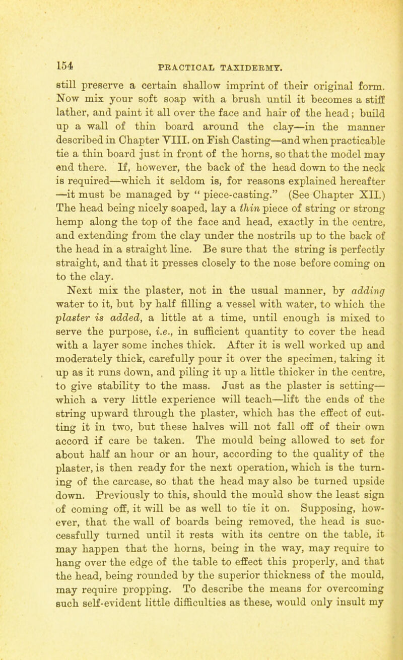 still preserve a certain shallow imprint of their original form. Now mix your soft soap with a brush until it becomes a stiff lather, and paint it all over the face and hair of the head; build up a wall of thin board around the clay—in the manner described in Chapter VIII. on Fish Casting—and when practicable tie a thin board just in front of the horns, so that the model may end there. If, however, the back of the head down to the neck is required—which it seldom is, for reasons explained hereafter —it must be managed by “ piece-casting.” (See Chapter XII.) The head being nicely soaped, lay a thin piece of string or strong hemp along the top of the face and head, exactly in the centre, and extending from the clay under the nostrils up to the back of the head in a straight line. Be sure that the string is perfectly straight, and that it presses closely to the nose before coming on to the clay. Next mix the plaster, not in the usual manner, by adding water to it, but by half filling a vessel with water, to which the plaster is added, a little at a time, until enough is mixed to serve the purpose, i.e., in sufficient quantity to cover the head with a layer some inches thick. After it is well worked up and moderately thick, carefully pour it over the specimen, taking it up as it runs down, and piling it up a little thicker in the centre, to give stability to the mass. Just as the plaster is setting— which a very little experience will teach—lift the ends of the string upward through the plaster, which has the effect of cut- ting it in two, but these halves will not fall off of their own accord if care be taken. The mould being allowed to set for about half an hour or an hour, according to the quality of the plaster, is then ready for the next operation, which is the turn- ing of the carcase, so that the head may also be turned upside down. Previously to this, should the mould show the least sign of coming off, it will be as well to tie it on. Supposing, how- ever, that the wall of boards being removed, the head is suc- cessfully turned until it rests with its centre on the table, it may happen that the horns, being in the way, may require to hang over the edge of the table to effect this properly, and that the head, being rounded by the superior thickness of the mould, may require propping. To describe the means for overcoming such self-evident little difficulties as these, would only insult my