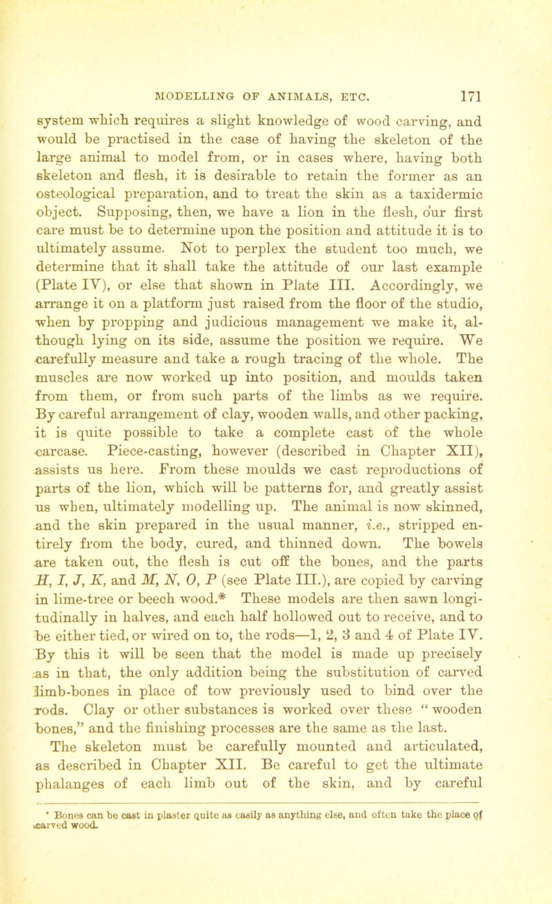 system which requires a slight knowledge of wood carving, and would be practised in the case of having the skeleton of the large animal to model from, or in cases where, having both skeleton and flesh, it is desirable to retain the former as an osteological preparation, and to treat the skin as a taxidermic object. Supposing, then, we have a lion in the flesh, our first care must be to determine upon the position and attitude it is to ultimately assume. Not to perplex the student too much, we determine that it shall take the attitude of our last example (Plate IV), or else that shown in Plate III. Accordingly, we arrange it on a platform just raised from the floor of the studio, when by propping and judicious management we make it, al- though lying on its side, assume the position we require. We carefully measure and take a rough tracing of the whole. The muscles are now worked up into position, and moulds taken from them, or from such parts of the limbs as we require. By careful arrangement of clay, wooden walls, and other packing, it is quite possible to take a complete cast of the whole carcase. Piece-casting, however (described in Chapter XII), assists us here. From these moulds we cast reproductions of parts of the lion, which will be patterns for, and greatly assist us when, ultimately modelling up. The animal is now skinned, and the skin prepared in the usual manner, i.e., stripped en- tirely from the body, cured, and thinned down. The bowels are taken out, the flesh is cut off the bones, and the parts H, I, J, K, and M, N, 0, P (see Plate III.), are copied by carving in lime-tree or beech wood.* These models are then sawn longi- tudinally in halves, and each half hollowed out to receive, and to be either tied, or wired on to, the rods—1, 2, 3 and 4 of Plate IV. By this it will be seen that the model is made up precisely ;as in that, the only addition being the substitution of carved limb-bones in place of tow previously used to bind over the rods. Clay or other substances is worked over these “ wooden bones,” and the finishing processes are the same as the last. The skeleton must be carefully mounted and articulated, as described in Chapter XII. Be careful to get the ultimate phalanges of each limb out of the skin, and by careful * Bones can be cast in plaster quite as easily as anything else, and often take the place of xarved wood.