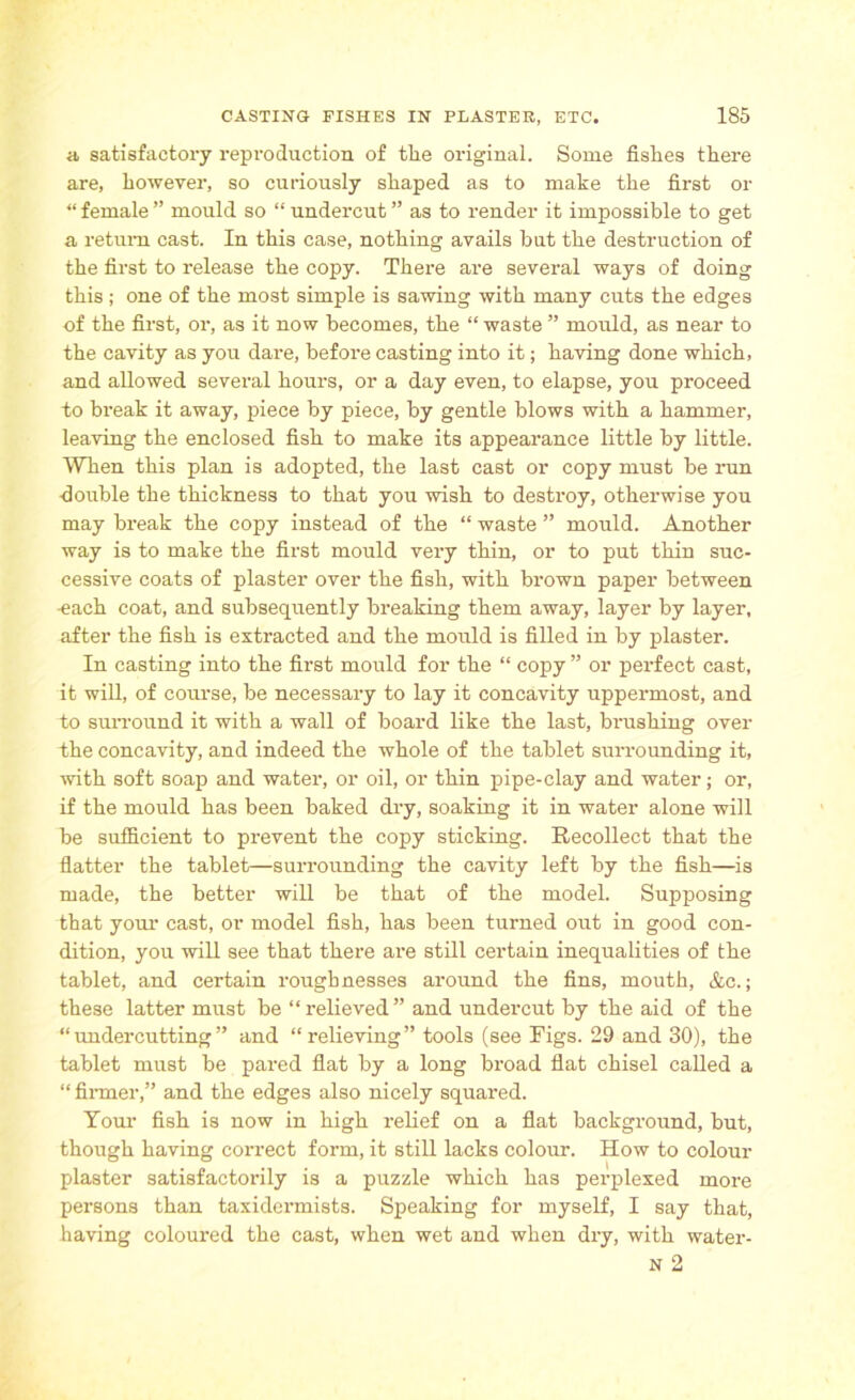 a satisfactory reproduction of tlie original. Some fishes there are, however, so curiously shaped as to make the first or “ female ” mould so “ undercut ” as to render it impossible to get a return cast. In this case, nothing avails but the destruction of the first to release the copy. There are several ways of doing this ; one of the most simple is sawing with many cuts the edges of the first, or, as it now becomes, the “ waste ” mould, as near to the cavity as you dare, before casting into it; having done which, and allowed several hours, or a day even, to elapse, you proceed to break it away, piece by piece, by gentle blows with a hammer, leaving the enclosed fish to make its appearance little by little. When this plan is adopted, the last cast or copy must be run -double the thickness to that you wish to destroy, otherwise you may break the copy instead of the “ waste ” mould. Another way is to make the first mould very thin, or to put thin suc- cessive coats of plaster over the fish, with brown paper between -each coat, and subsequently breaking them away, layer by layer, after the fish is extracted and the mould is filled in by plaster. In casting into the first mould for the “ copy ” or perfect cast, it will, of course, be necessary to lay it concavity uppermost, and to surround it with a wall of board like the last, brushing over the concavity, and indeed the whole of the tablet surrounding it, with soft soap and water, or oil, or thin pipe-clay and water; or, if the mould has been baked dry, soaking it in water alone will be sufficient to prevent the copy sticking. Recollect that the flatter the tablet—surrounding the cavity left by the fish—is made, the better will be that of the model. Supposing that your cast, or model fish, has been turned out in good con- dition, you will see that there are still certain inequalities of the tablet, and certain roughnesses around the fins, mouth, &c.; these latter must be “relieved” and undercut by the aid of the “undercutting” and “relieving” tools (see Figs. 29 and 30), the tablet must be pared flat by a long broad flat chisel called a “firmer,” and the edges also nicely squared. Your fish is now in high relief on a flat background, bnt, though having correct form, it still lacks colour. How to colour plaster satisfactorily is a puzzle which has perplexed more persons than taxidermists. Speaking for myself, I say that, having coloured the cast, when wet and when dry, with water- N 2