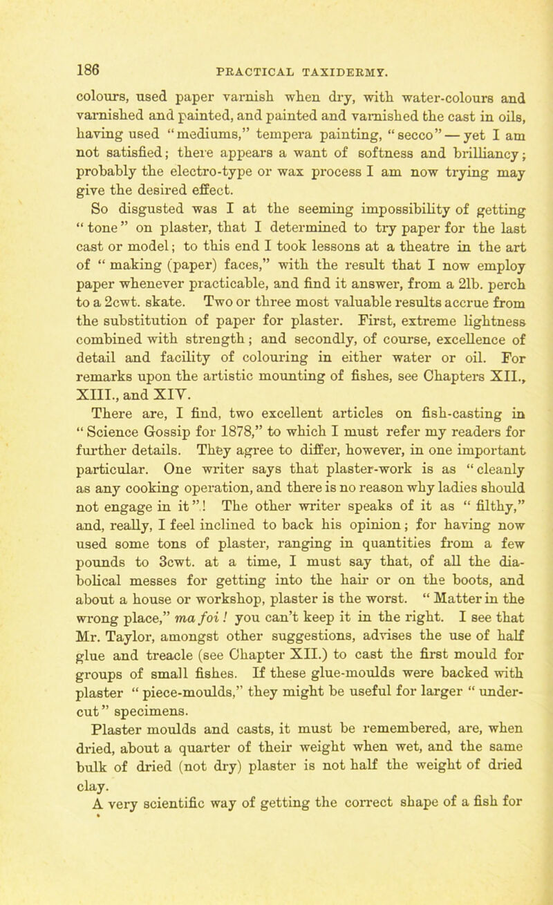 colours, used paper varnish when dry, with water-colours and varnished and painted, and painted and varnished the cast in oils, having used “mediums,” tempex-a painting, “secco” — yet I am not satisfied; there appears a want of softness and brilliancy; probably the electro-type or wax process I am now trying may give the desired effect. So disgusted was I at the seeming impossibility of getting “ tone ” on plaster, that I determined to try paper for the last cast or model; to this end I took lessons at a theatre in the art of “ making (paper) faces,” with the result that I now employ paper whenever practicable, and find it answer, from a 21b. perch to a 2cwt. skate. Two or three most valuable results accrue from the substitution of paper for plaster. First, extreme lightness combined with strength; and secondly, of course, excellence of detail and facility of colouring in either water or oil. For remarks upon the artistic mounting of fishes, see Chaptei’8 XII., XIII., and XIY. There are, I find, two excellent articles on fish-casting in “ Science Gossip for 1878,” to which I must refer my readers for further details. They agree to diffei’, however, in one important particular. One wi'iter says that plaster-work is as “cleanly as any cooking operation, and there is no reason why ladies should not engage in it”! The other wi'iter speaks of it as “ filthy,” and, really, I feel inclined to back his opinion; for having now used some tons of plaster, ranging in quantities from a few pounds to 3cwt. at a time, I must say that, of all the dia- bolical messes for getting into the hair or on the boots, and about a house or workshop, plaster is the worst. “ Matter in the wrong place,” ma foi ! you can’t keep it in the right. I see that Mr. Tayloi-, amongst other suggestions, advises the use of half glue and treacle (see Chapter XII.) to cast the first mould for groups of small fishes. If these glue-moulds were backed with plaster “ piece-moulds,” they might be useful for larger “ under- cut” specimens. Plaster moulds and casts, it must be remembered, are, when dried, about a quarter of their weight when wet, and the same bulk of dried (not dry) plaster is not half the weight of dried clay. A very scientific way of getting the correct shape of a fish for