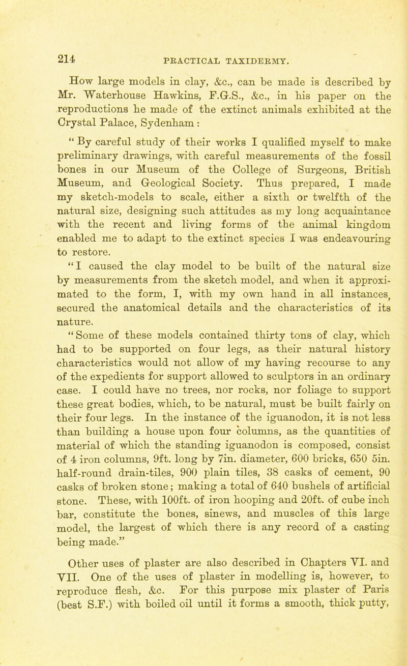 How large models in clay, &c., can be made is described by Mr. Waterhouse Hawkins, F.G.S., &c., in bis paper on tbe reproductions be made of tbe extinct animals exhibited at tbe Crystal Palace, Sydenbam: “ By careful study of tbeir works I qualified myself to make preliminary drawings, with careful measurements of tbe fossil bones in our Museum of tbe College of Surgeons, British Museum, and Geological Society. Thus prepared, I made my sketch-models to scale, either a sixth or twelfth of tbe natural size, designing such attitudes as my long acquaintance with tbe recent and living forms of tbe animal kingdom enabled me to adapt to tbe extinct species I was endeavouring to restore. “I caused tbe clay model to be built of tbe natural size by measurements from tbe sketch model, and when it approxi- mated to tbe form, I, with my own band in all instances, secured tbe anatomical details and tbe characteristics of its nature. “Some of these models contained thirty tons of clay, which bad to be supported on four legs, as tbeir natural history characteristics would not allow of my having recourse to any of tbe expedients for support allowed to sculptors in an ordinary case. I could have no trees, nor rocks, nor foliage to support these great bodies, which, to be natural, must be built fairly on tbeir four legs. In tbe instance of tbe iguanodon, it is not less than building a bouse upon four columns, as tbe quantities of material of which tbe standing iguanodon is composed, consist of 4 iron columns, 9ft. long by 7in. diameter, 600 bricks, 650 5in. half-round drain-tiles, 900 plain tiles, 38 casks of cement, 90 casks of broken stone; making a total of 640 bushels of artificial stone. These, with 100ft. of iron hooping and 20ft. of cube inch bar, constitute tbe bones, sinews, and muscles of this large model, tbe largest of which there is any record of a casting being made.” Other uses of plaster are also described in Chapters YI. and VII. One of tbe uses of plaster in modelling is, however, to reproduce flesh, &c. For this purpose mix plaster of Paris (best S.F.) with boiled oil until it forms a smooth, thick putty,