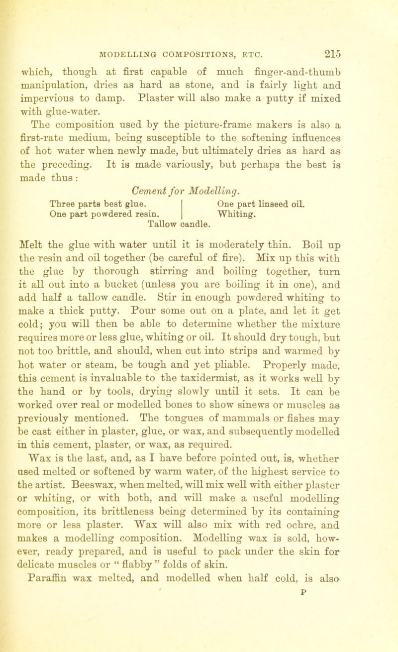 which, though at first capable of much finger-and-thumb manipulation, dries as hard as stone, and is fairly light and impervious to damp. Plaster will also make a putty if mixed with glue-water. The composition used by the picture-frame makers is also a first-rate medium, being susceptible to the softening influences of hot water when newly made, but ultimately dries as hard as the preceding. It is made variously, but perhaps the best is made thus: Melt the glue with water until it is moderately thin. Boil up the resin and oil together (be careful of fire). Mix up this with the glue by thorough stirring and boiling together, turn it all out into a bucket (unless you are boiling it in one), and add half a tallow candle. Stir in enough powdered whiting to make a thick putty. Pour some out on a plate, and let it get cold; you will then be able to determine whether the mixture requires more or less glue, whiting or oil. It should dry tough, but not too brittle, and should, when cut into strips and warmed by hot water or steam, be tough and yet pliable. Properly made, this cement is invaluable to the taxidermist, as it works well by the hand or by tools, drying slowly until it sets. It can be worked over real or modelled bones to show sinews or muscles as previously mentioned. The tongues of mammals or fishes may be cast either in plaster, glue, or wax, and subsequently modelled in this cement, plaster, or wax, as required. Wax is the last, and, as I have before pointed out, is, whether used melted or softened by warm water, of the highest service to the artist. Beeswax, when melted, will mix well with either plaster or whiting, or with both, and will make a useful modelling composition, its brittleness being determined by its containing more or less plaster. Wax will also mix with red ochre, and makes a modelling composition. Modelling wax is sold, how- ever, ready prepared, and is useful to pack under the skin for delicate muscles or “ flabby ” folds of skin. Paraffin wax melted, and modelled when half cold, is also Cement for Modelling. Three parts best glue. One part powdered resin. One part linseed oil. Whiting. Tallow candle. P