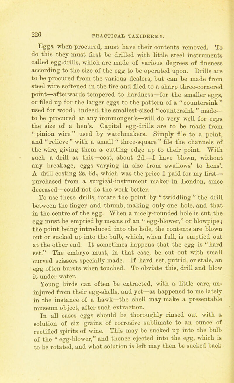 Eggs, when procured, must liave their contents removed. To do this they must first be drilled with little steel instruments called egg-drills, which are made of various degrees of fineness according to the size of the egg to be operated upon. Drills are to be procured from the various dealers, but can be made from steel wire softened in the fire and filed to a sharp three-cornered point—afterwards tempered to hardness—for the smaller eggs, or filed up for the larger eggs to the pattern of a “ countersink ” used for wood ; indeed, the smallest-sized “ countersink ” made— to be procured at any ironmonger’s—will do very well for eggs the size of a hen’s. Capital egg-drills are to be made from “ pinion wire ” used by watchmakers. Simply file to a point, and “relieve” with a small “ three-square ” file the channels of the wire, giving them a cutting edge up to their point. With such a drill as this—cost, about 2d.—I have blown, without any breakage, eggs varying in size from swallows’ to hens’. A drill costing 2s. 6d., which was the price I paid for my first— purchased from a surgical-instrument maker in London, smce deceased—could not do the work better. To use these drills, rotate the point by “ twiddling ” the drill between the finger and thumb, making only one hole, and that in the centre of the egg. When a nicely-rounded hole is cut, the egg must be emptied by means of an “ egg-blower,” or blowpipe; the point being introduced into the hole, the contents are blown out or sucked up into the bulb, which, when full, is emptied out at the other end. It sometimes happens that the egg is “hard set.” The embryo must, in that case, be cut out with small curved scissors specially made. If hard set, putrid, or stale, an egg often bursts when touched. To obviate this, drill and blow it under water. Young birds can often be extracted, with a little care, un- injured from their egg-shells, and yet—as happened to me lately in the instance of a hawk—the shell may make a presentable museum object, after such extraction. In all cases eggs should be thoroughly rinsed out with a solution of six grains of corrosive sublimate to an ounce of rectified spirits of wine. This may be sucked up into the bulb of the “ egg-blower,” and thence ejected into the egg, which is to be rotated, and what solution is left may then be sucked back