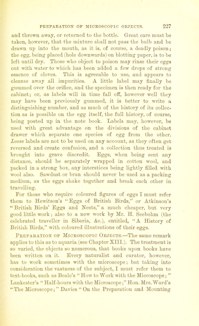 and thrown away, or returned to the bottle. Great care must be taken, however, that the mixture shall not pass the bulb and be drawn up into the mouth, as it is, of course, a deadly poison; the egg, being placed (hole downwards) on blotting paper, is to be left until dry. Those who object to poison may rinse their eggs out with water to which has been added a few drops of strong essence of cloves. This is agreeable to use, and appears to cleanse away all impurities. A little label may finally be gummed over the orifice, and the specimen is then ready for the cabinet; or, as labels will in time fall off, however well they may have been previously gummed, it is better to write a distinguishing number, and as much of the history of its collec- tion as is possible on the egg itself, the full history, of course, being posted up in the note book. Labels may, however, be used with great advantage on the divisions of the cabinet drawer which separate one species of egg from the other. Loose labels are not to be used on any account, as they often get reversed and create confusion, and a collection thus treated is brought into grave discredit. Eggs, when being sent any distance, should be separately wrapped in cotton wool, and packed in a strong box, any interstices being lightly filled with wool also. Sawdust or bran should never be used as a packing medium, as the eggs shake together and break each other in travelling. For those who require coloured figures of eggs I must refer them to Hewitson’s “Eggs of British Birds,” or Atkinson’s “ British Birds’ Eggs and Nests,” a much cheaper, but very good little work; also to a new work by Mr. H. Seebohm (the celebrated traveller in Siberia, &c.), entitled, “A History of British Birds,” with coloured illustrations of their eggs. Preparation of Microscopic Objects.—The same remark applies to this as to aquaria (see Chapter XIII.). The treatment is so varied, the objects so numerous, that books upon books have been written on it. Every naturalist and curator, however, has to work sometimes with the microscope; but taking into consideration the vastness of the subject, I must refer them to text-books, such as Beale’s “ How to Work with the Microscope; ” Lankester’s “ Half-hours with the Microscope;” Hon. Mrs.Ward’s “ The Microscope; ” Davies “ On the Preparation and Mounting