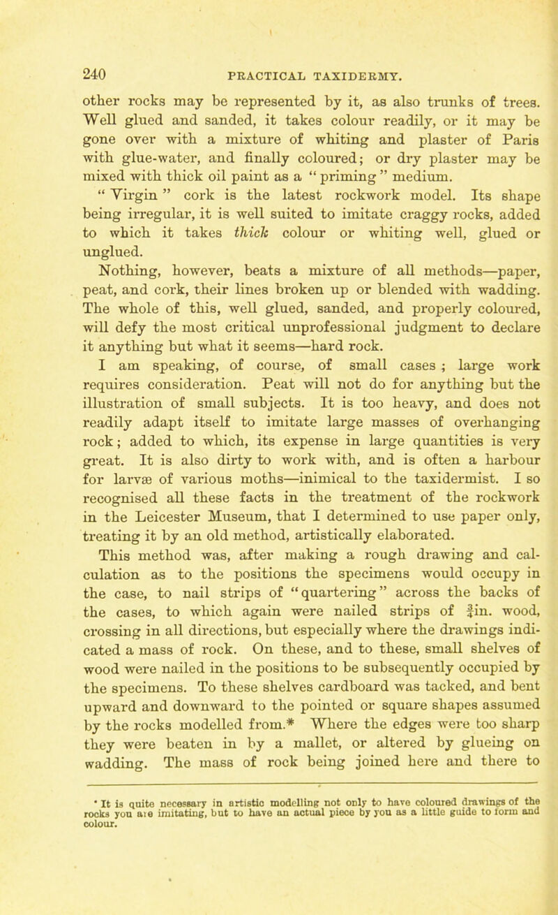 other rocks may be represented by it, as also trunks of trees. Well glued and sanded, it takes colour readily, or it may be gone over with a mixture of whiting and plaster of Paris with glue-water, and finally coloured; or dry plaster may be mixed with thick oil paint as a “ priming ” medium. “ Virgin ” cork is the latest rockwork model. Its shape being irregular, it is well suited to imitate craggy rocks, added to which it takes thick colour or whiting well, glued or unglued. Nothing, however, beats a mixture of all methods—paper, peat, and cork, their lines broken up or blended with wadding. The whole of this, well glued, sanded, and properly coloured, will defy the most critical unprofessional judgment to declare it anything but what it seems—hard rock. I am speaking, of course, of small cases ; large work requires consideration. Peat will not do for anything but the illustration of small subjects. It is too heavy, and does not readily adapt itself to imitate large masses of overhanging rock; added to which, its expense in large quantities is very great. It is also dirty to work with, and is often a harbour for larvae of various moths—inimical to the taxidermist. I so recognised all these facts in the treatment of the rockwork in the Leicester Museum, that I determined to use paper only, treating it by an old method, artistically elaborated. This method was, after making a rough drawing and cal- culation as to the positions the specimens would occupy in the case, to nail strips of “quartering” across the backs of the cases, to which again were nailed strips of Jin. wood, crossing in all directions, but especially where the drawings indi- cated a mass of rock. On these, and to these, small shelves of wood were nailed in the positions to be subsequently occupied by the specimens. To these shelves cardboard was tacked, and bent upward and downward to the pointed or square shapes assumed by the rocks modelled from.* Where the edges were too sharp they were beaten in by a mallet, or altered by glueing on wadding. The mass of rock being joined here and there to ' It is quite necessary in artistic modelling not only to have coloured drawings of the rooks you aie imitating, but to have an actual piece by you as a little guide to form and colour.