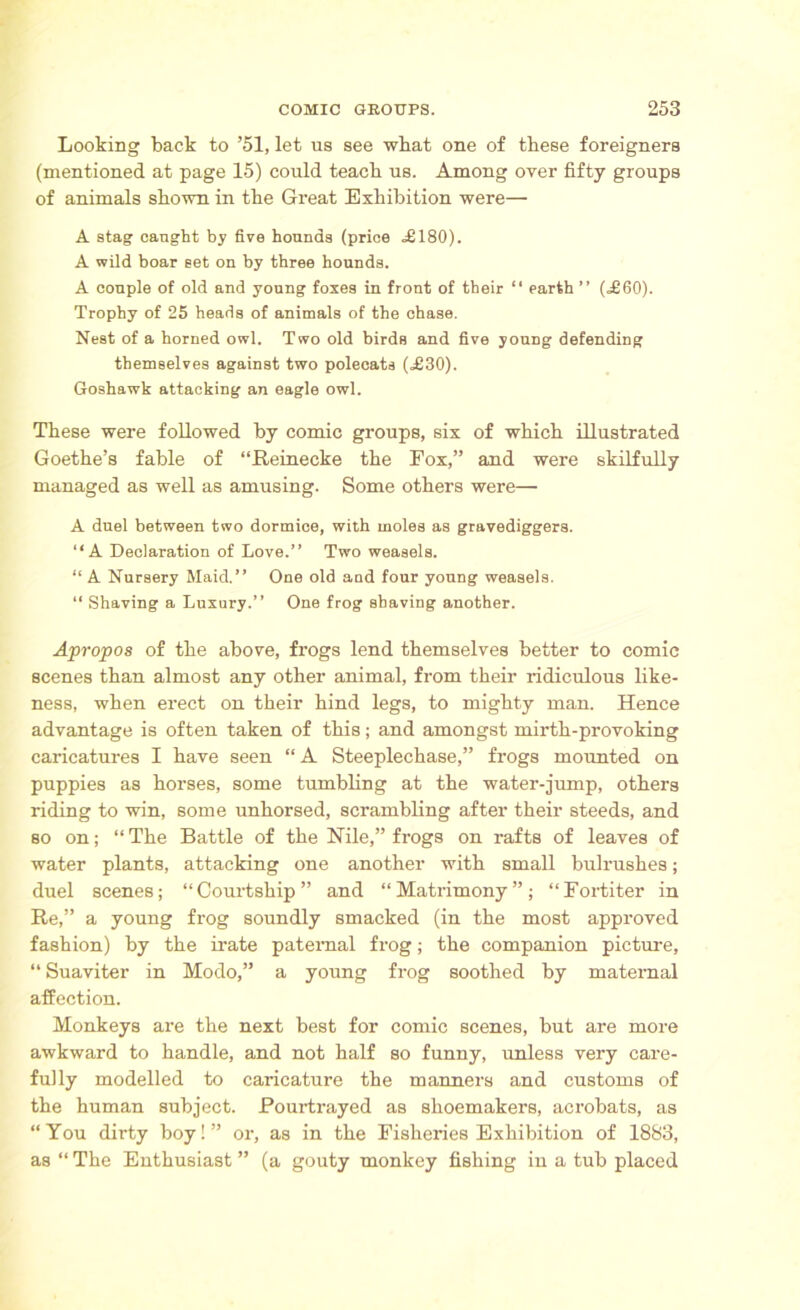 Looking back to ’51, let us see what one of these foreigners (mentioned at page 15) could teach us. Among over fifty groups of animals shown in the Great Exhibition were— A stag caught by five hounds (price .£180). A wild boar set on by three hounds. A couple of old and young foxes in front of their “ earth ” (£60). Trophy of 25 heads of animals of the chase. Nest of a horned owl. Two old birds and five young defending themselves against two polecats (£30). Goshawk attacking an eagle owl. These were followed by comic groups, six of which illustrated Goethe’s fable of “Reinecke the Fox,” and were skilfully managed as well as amusing. Some others were— A duel between two dormice, with moles as gravediggers. “A Declaration of Love.” Two weasels. “ A Nursery Maid.” One old and four young weasels. “ Shaving a Luxury.” One frog shaving another. Apropos of the above, frogs lend themselves better to comic scenes than almost any other animal, from their ridiculous like- ness, when erect on their hind legs, to mighty man. Hence advantage is often taken of this; and amongst mirth-provoking caricatures I have seen “ A Steeplechase,” frogs mounted on puppies as horses, some tumbling at the water-jump, others riding to win, some unhorsed, scrambling after their steeds, and so on; “ The Battle of the Nile,” frogs on rafts of leaves of water plants, attacking one another with small bulrushes; duel scenes; “Courtship” and “Matrimony”; “Fortiter in Re,” a young frog soundly smacked (in the most approved fashion) by the irate paternal frog; the companion picture, “ Suaviter in Modo,” a young frog soothed by maternal affection. Monkeys are the next best for comic scenes, but are more awkward to handle, and not half so funny, unless very care- fully modelled to caricature the manners and customs of the human subject. Pourtrayed as shoemakers, acrobats, as “You dirty boy!” or, as in the Fisheries Exhibition of 1883, as “The Enthusiast” (a gouty monkey fishing in a tub placed