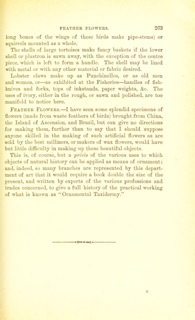 long bones of tbe wings of these birds make pipe-stems) or squirrels mounted as a whole. The shells of large tortoises make fancy baskets if the lower shell or plastron is sawn away, with the exception of the centre piece, which is left to form a handle. The shell may be lined with metal or with any other material or fabric desired. Lobster claws make up as Punchinellos, or as old men and women, or—as exhibited at the Fisheries—handles of fish- knives and forks, tops of inkstands, paper weights, &c. The uses of ivory, either in the rough, or sawn and polished, are too manifold to notice here. Feather Flowers.—I have seen some splendid specimens of flowers (made from waste feathers of birds) brought from China, the Island of Ascension, and Brazil, but can give no directions for making them, further than to say that I should suppose anyone skilled in the making of such artificial flowers as are sold by the best milliners, or makers of wax flowers, would have but little difficulty in making up these beautiful objects. This is, of course, but a precis of the various uses to which objects of natural history can be applied as means of ornament; and, indeed, so many branches are represented by this depart- ment of art that it would require a book double the size of the present, and written by experts of the various professions and trades concerned, to give a full history of the practical working of what is known as “ Ornamental Taxidermy.” is--— s