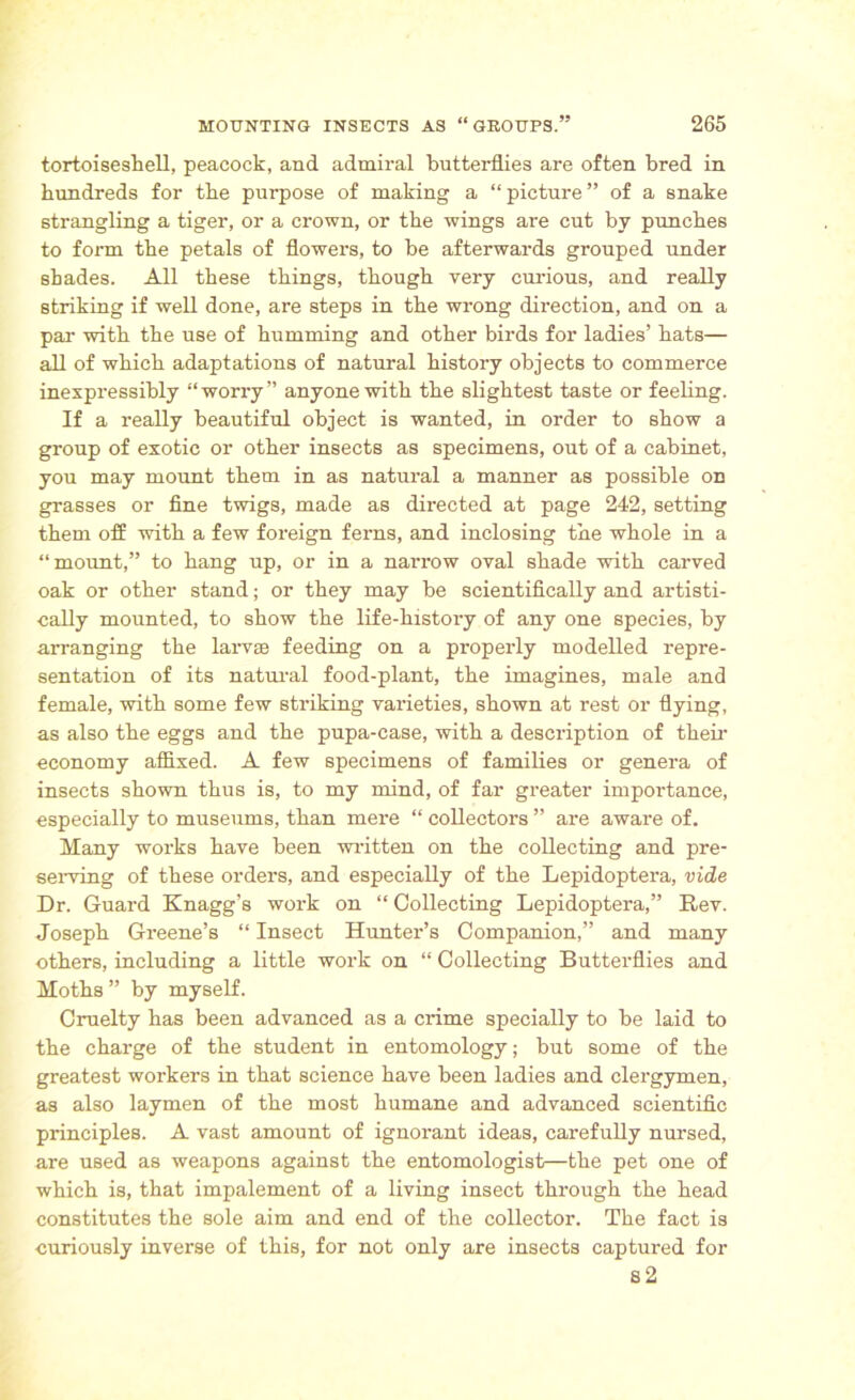 tortoiseshell, peacock, and admiral butterflies are often bred in hundreds for the purpose of making a “picture” of a snake strangling a tiger, or a crown, or the wings are cut by punches to form the petals of flowers, to be afterwards grouped under shades. All these things, though very curious, and really striking if well done, are steps in the wrong direction, and on a par with the use of humming and other birds for ladies’ hats— all of which adaptations of natural history objects to commerce inexpressibly “worry” anyone with the slightest taste or feeling. If a really beautiful object is wanted, in order to show a group of exotic or other insects as specimens, out of a cabinet, you may mount them in as natural a manner as possible on grasses or fine twigs, made as directed at page 242, setting them off with a few foreign ferns, and inclosing the whole in a “mount,” to hang up, or in a narrow oval shade with carved oak or other stand; or they may be scientifically and artisti- cally mounted, to show the life-history of any one species, by arranging the larval feeding on a properly modelled repre- sentation of its natural food-plant, the imagines, male and female, with some few striking varieties, shown at rest or flying, as also the eggs and the pupa-case, with a description of their economy affixed. A few specimens of families or genera of insects shown thus is, to my mind, of far greater importance, especially to museums, than mere “ collectors ” are aware of. Many works have been written on the collecting and pre- serving of these orders, and especially of the Lepidoptera, vide Dr. Guard Knagg’s work on “ Collecting Lepidoptera,” Rev. Joseph Greene’s “ Insect Hunter’s Companion,” and many others, including a little work on “ Collecting Butterflies and Moths ” by myself. Cruelty has been advanced as a crime specially to be laid to the charge of the student in entomology; but some of the greatest workers in that science have been ladies and clergymen, as also laymen of the most humane and advanced scientific principles. A vast amount of ignorant ideas, carefully nursed, are used as weapons against the entomologist—the pet one of which is, that impalement of a living insect through the head constitutes the sole aim and end of the collector. The fact is curiously inverse of this, for not only are insects captured for 82
