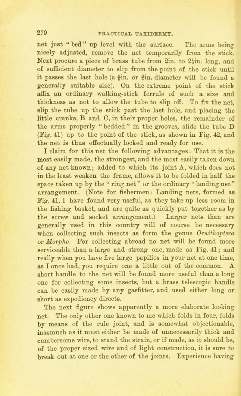 net just “ bed ” up level with the surface. The arms being nicely adjusted, remove the net temporarily from the stick. Next procure a piece of brass tube from 2in. to 2£in. long, and of sufficient diameter to slip from the point of the stick until it passes the last hole (a -fin. or fin. diameter will be found a generally suitable size). On the extreme point of the stick affix an ordinary walking-stick ferrule of such a size and thickness as not to allow the tube to slip off. To fix the net, slip the tube up the stick past the last hole, and placing the little cranks, B and 0, in their proper holes, the remainder of the arms properly “ bedded ” in the grooves, slide the tube D (Fig. 41) up to the point of the stick, as shown in Fig. 42, and the net is thus effectually locked and ready for use. I claim for this net the following advantages: That it is the most easily made, the strongest, and the most easily taken down of any net known; added to which its joint A, which does not in the least weaken the frame, allows it to be folded in half the space taken up by the “ ring net ” or the ordinary “ landing net” arrangement. (Note for fishermen : Landing nets, formed as Fig. 41, I have found very useful, as they take up less room in the fishing basket, and are quite as quickly put together as by the screw and socket arrangement.) Larger nets than are generally used in this country will of course be necessary when collecting such insects as form the genus Ornithoptera or Morplio. For collecting abroad no net will be found more serviceable than a large and strong one, made as Fig. 41; and really when you have five large papilios in your net at one time, as I once had, you require one a little out of the common. A short handle to the net will be found more useful than a long one for collecting some insects, but a brass telescopic handle can be easily made by any gasfitter, and used either long or short as expediency directs. The next figure shows apparently a more elaborate looking net. The only other one known to me which folds in four, folds by means of the rule joint, and is somewhat objectionable, inasmuch as it must either be made of unnecessarily thick and cumbersome wire, to stand the strain, or if made, as it should be, of the proper sized wire and of light construction, it is sure to break out at one or the other of the joints. Experience having