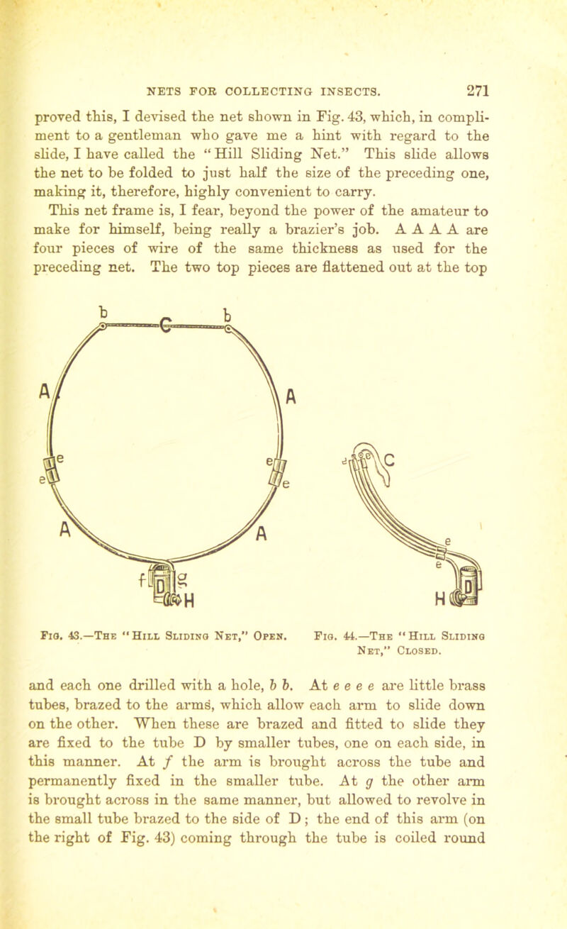 proved this, I devised the net shown in Fig. 43, which, in compli- ment to a gentleman who gave me a hint with regard to the slide, I have called the “ Hill Sliding Net.” This slide allows the net to be folded to just half the size of the preceding one, making it, therefore, highly convenient to carry. This net frame is, I fear, beyond the power of the amateur to make for himself, being really a brazier’s job. A A A A are four pieces of wire of the same thickness as used for the preceding net. The two top pieces are flattened out at the top Fig. 44.—The “ Hill Sliding Net,” Closed. and each one drilled with a hole, b b. At e e e e are little brass tubes, brazed to the arms, which allow each arm to slide down on the other. When these are brazed and fitted to slide they are fixed to the tube D by smaller tubes, one on each side, in this manner. At f the arm is brought across the tube and permanently fixed in the smaller tube. At g the other arm is brought across in the same manner, but allowed to revolve in the small tube brazed to the side of D ; the end of this arm (on the right of Fig. 43) coming through the tube is coiled round