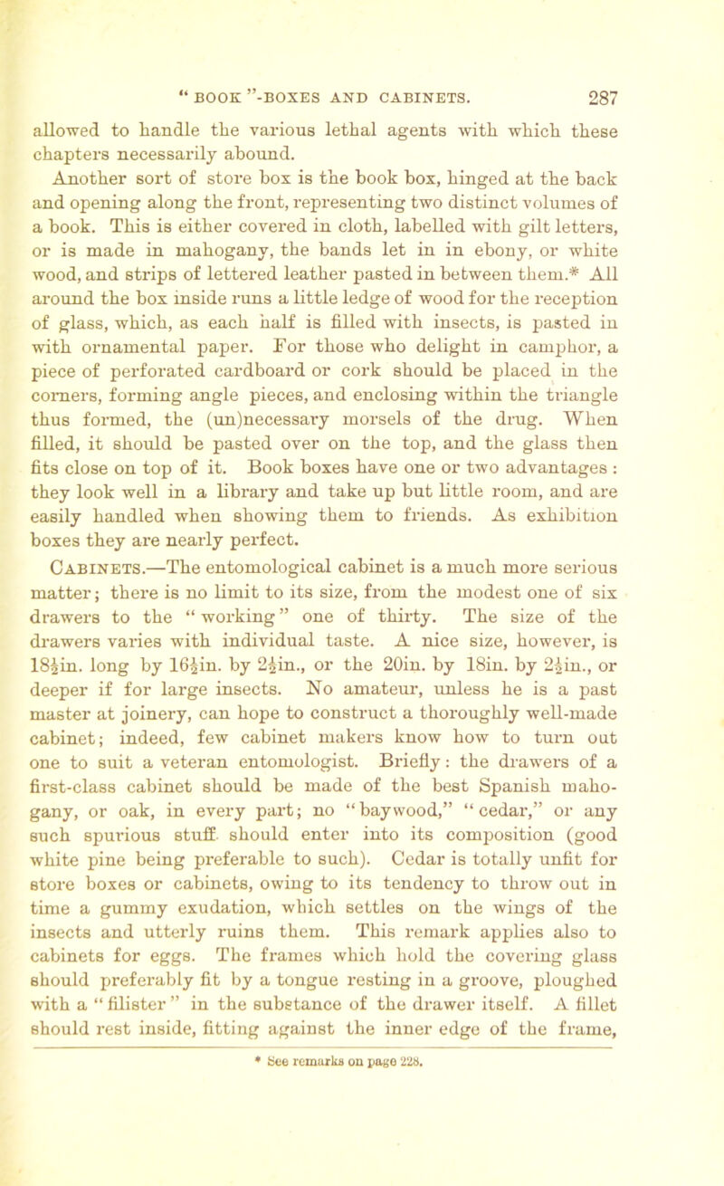 allowed to handle the various lethal agents with which these chapters necessarily abound. Another sort of store bos is the book box, hinged at the back and opening along the front, representing two distinct volumes of a book. This is either covered in cloth, labelled with gilt letters, or is made in mahogany, the bands let in in ebony, or white wood, and strips of lettered leather pasted in between them.* All around the box inside runs a little ledge of wood for the reception of glass, which, as each half is filled with insects, is pasted in with ornamental paper. Tor those who delight in camphor, a piece of perforated cardboard or cork should be placed in the comers, forming angle pieces, and enclosing within the triangle thus formed, the (un)necessary morsels of the drug. When filled, it should be pasted over on the top, and the glass then fits close on top of it. Book boxes have one or two advantages : they look well in a library and take up but little room, and are easily handled when showing them to friends. As exhibition boxes they are nearly perfect. Cabinets.—The entomological cabinet is a much more serious matter; there is no limit to its size, from the modest one of six drawers to the “ working ” one of thirty. The size of the drawers varies with individual taste. A nice size, however, is lSJin. long by 16|in. by 25m., or the 20in. by 18in. by 2Ain., or deeper if for large insects. No amateur, unless he is a past master at joinery, can hope to construct a thoroughly well-made cabinet; indeed, few cabinet makers know how to turn out one to suit a veteran entomologist. Briefly: the drawers of a first-class cabinet should be made of the best Spanish maho- gany, or oak, in every part; no “baywood,” “cedar,” or any such spurious stuff- should enter into its composition (good white pine being preferable to such). Cedar is totally unfit for store boxes or cabinets, owing to its tendency to throw out in time a gummy exudation, which settles on the wings of the insects and utterly ruins them. This remark applies also to cabinets for eggs. The frames which hold the covering glass should preferably fit by a tongue resting in a groove, ploughed with a “ filister ” in the substance of the drawer itself. A fillet should rest inside, fitting against the inner edge of the frame, See remarks on page 228.